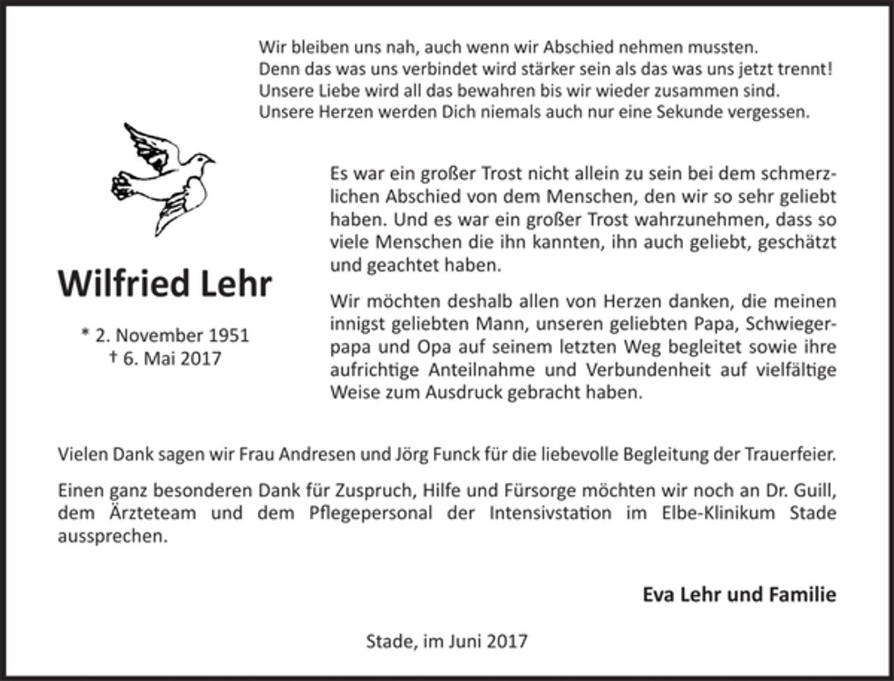 <p>Wir bleiben uns nah, auch wenn wir Abschied nehmen mussten.<br />Denn das was uns verbindet wird stärker sein als das was uns jetzt trennt!<br />Unsere Liebe wird all das bewahren bis wir wieder zusammen sind.<br />Unsere Herzen werden Dich niemals auch nur eine Sekunde vergesssen.<br />Es war ein großer Trost nicht allein zu sein bei dem schmerzlichen Abschied<br />von dem Menschen, den wir so sehr geliebt haben. Und es war ein großer Trost<br />wahrzunehmen, dass so viele Menschen die ihn kannten, ihn auch geliebt,<br />geschätzt und geachtet haben.<br />Wir möchten deshalb allen von Herzen danken, die meinen innigst geliebten Mann, unseren geliebten Papa, Schwiegerpapa und Opa auf seinem letzten Weg begleitet sowie ihre aufrichtige Anteilnahme und Verbundenheit auf vielfältige Weise zum Ausdruck gebracht haben.<br />Vielen Dank sagen wir Frau Andresen und Jörg Funck für die liebevolle<br />Begleitung der Trauerfeier.<br />Einen ganz besonderen Dank für Zuspruch, Hilfe und Fürsorge möchten wir noch<br />an Dr. Guill, dem Ärzteteam und dem Pflegepersonal der Intensivstation im<br />Elbe-Klinikum Stade aussprechen.<br />Eva Lehr und Familie<br />Stade, im Juni 2017<br />Wilfried Lehr<br />* 2. November 1951 † 6. Mai 2017</p>