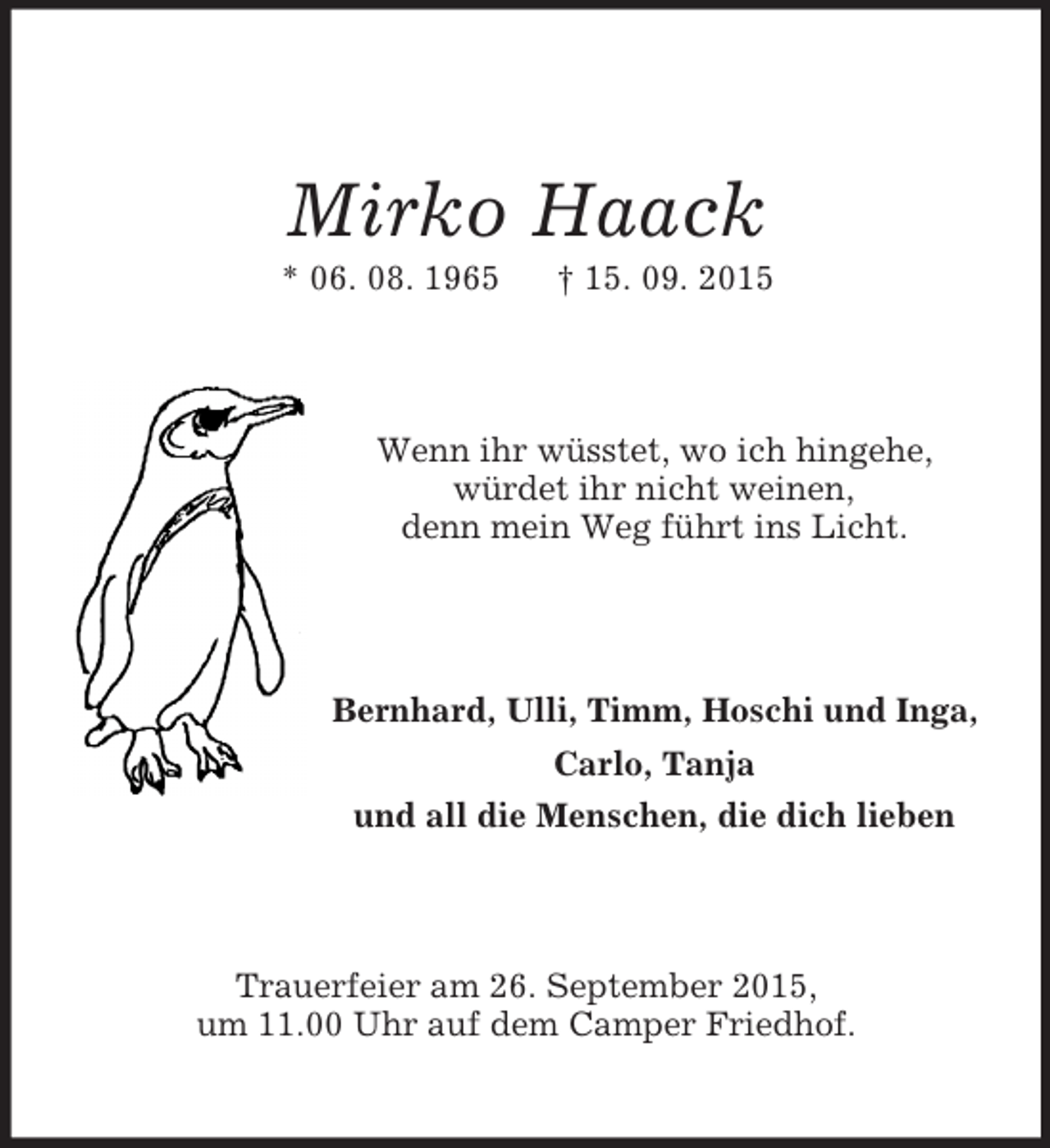 <p>Mirko Haack<br />* 06. 08. 1965 † 15. 09. 2015<br />Wenn ihr wüsstet, wo ich hingehe,<br />würdet ihr nicht weinen,<br />denn mein Weg führt ins Licht.<br />Bernhard, Ulli, Timm, Hoschi und Inga,<br />Carlo, Tanja<br />und all die Menschen, die dich lieben<br />Trauerfeier am 26. September 2015,<br />um 11.00 Uhr auf dem Camper Friedhof.</p>