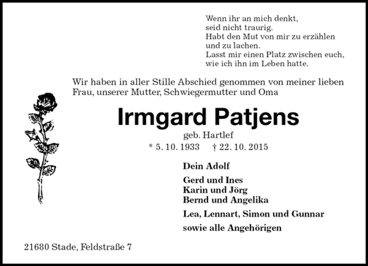 <p>Wenn ihr an mich denkt,<br />seid nicht traurig.<br />Habt den Mut von mir zu erzählen<br />und zu lachen.<br />Lasst mir einen Platz zwischen euch,<br />wie ich ihn im Leben hatte.<br />Wir haben in aller Stille Abschied genommen von meiner lieben Frau, unserer Mutter, Schwiegermutter und Oma<br />Irmgard Patjens<br />geb. Hartlef<br />* 5. 10. 1933 † 22. 10. 2015<br />Dein Adolf<br />Gerd und Ines<br />Karin und Jörg<br />Bernd und Angelika<br />Lea, Lennart, Simon und Gunnar<br />sowie alle Angehörigen<br />21680 Stade, Feldstraße 7</p>