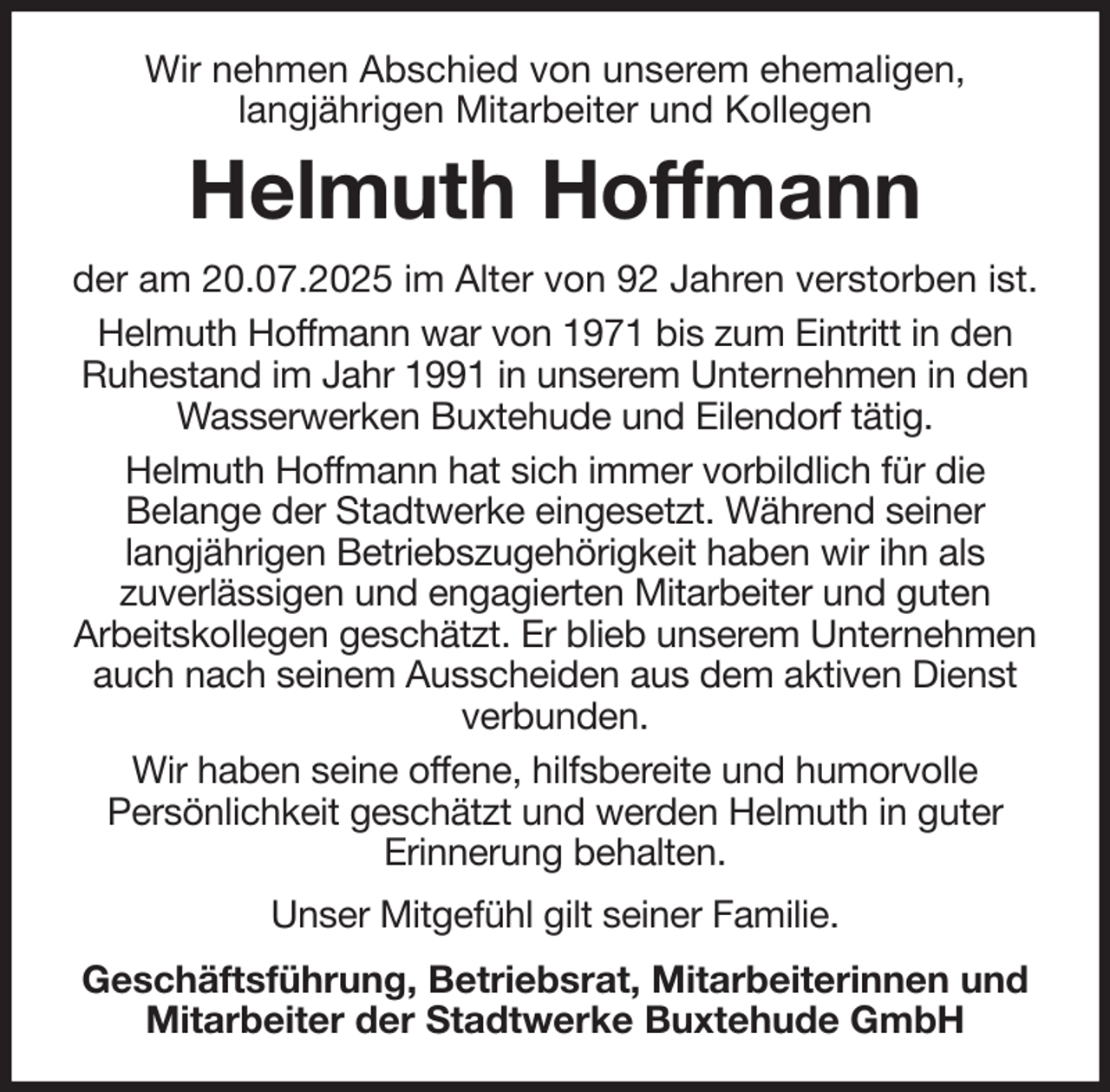 <p>Wir nehmen Abschied von unserem ehemaligen,<br />langjährigen Mitarbeiter und Kollegen<br />Helmuth Hoffmann<br />der am 20.07.2025 im Alter von 92 Jahren verstorben ist.<br />Helmuth Hoffmann war von 1971 bis zum Eintritt in den Ruhestand im Jahr 1991 in unserem Unternehmen in den Wasserwerken Buxtehude und Eilendorf tätig.<br />Helmuth Hoffmann hat sich immer vorbildlich für die<br />Belange der Stadtwerke eingesetzt. Während seiner<br />langjährigen Betriebszugehörigkeit haben wir ihn als<br />zuverlässigen und engagierten Mitarbeiter und guten<br />Arbeitskollegen geschätzt. Er blieb unserem Unternehmen auch nach seinem Ausscheiden aus dem aktiven Dienst verbunden.<br />Wir haben seine offene, hilfsbereite und humorvolle<br />Persönlichkeit geschätzt und werden Helmuth in guter<br />Erinnerung behalten.<br />Unser Mitgefühl gilt seiner Familie.<br />Geschäftsführung, Betriebsrat, Mitarbeiterinnen und Mitarbeiter der Stadtwerke Buxtehude GmbH</p>
