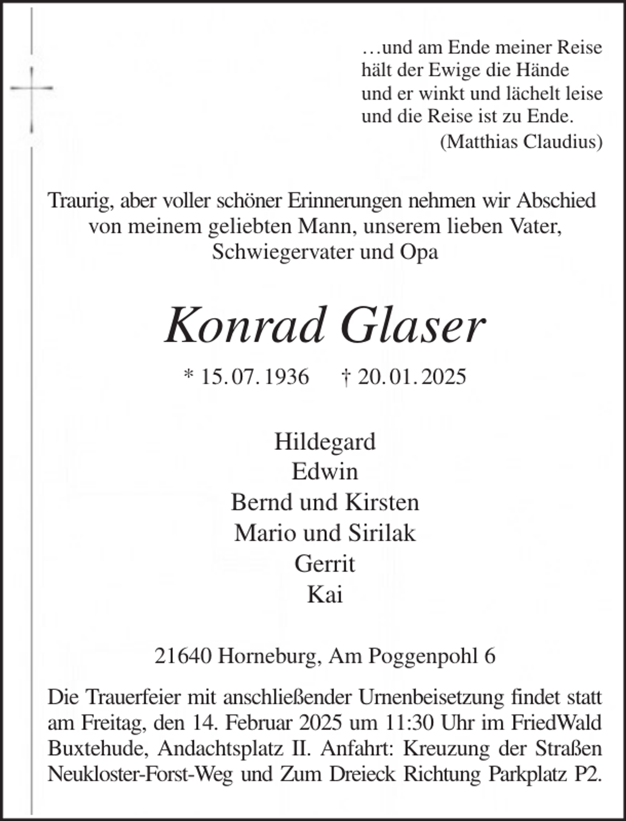 <p>…und am Ende meiner Reise<br />hält der Ewige die Hände<br />und er winkt und lächelt leise<br />und die Reise ist zu Ende.<br />(Matthias Claudius)<br />Traurig, aber voller schöner Erinnerungen nehmen wir Abschied<br />von meinem geliebten Mann, unserem lieben Vater,<br />Schwiegervater und Opa<br />Konrad Glaser<br />* 15. 07. 1936 † 20. 01. 2025<br />Hildegard<br />Edwin<br />Bernd und Kirsten<br />Mario und Sirilak<br />Gerrit<br />Kai<br />21640 Horneburg, Am Poggenpohl 6<br />Die Trauerfeier mit anschließender Urnenbeisetzung findet statt<br />am Freitag, den 14. Februar 2025 um 11:30 Uhr im FriedWald<br />Buxtehude, Andachtsplatz II. Anfahrt: Kreuzung der Straßen Neukloster-Forst-Weg und Zum Dreieck Richtung Parkplatz P2.</p>