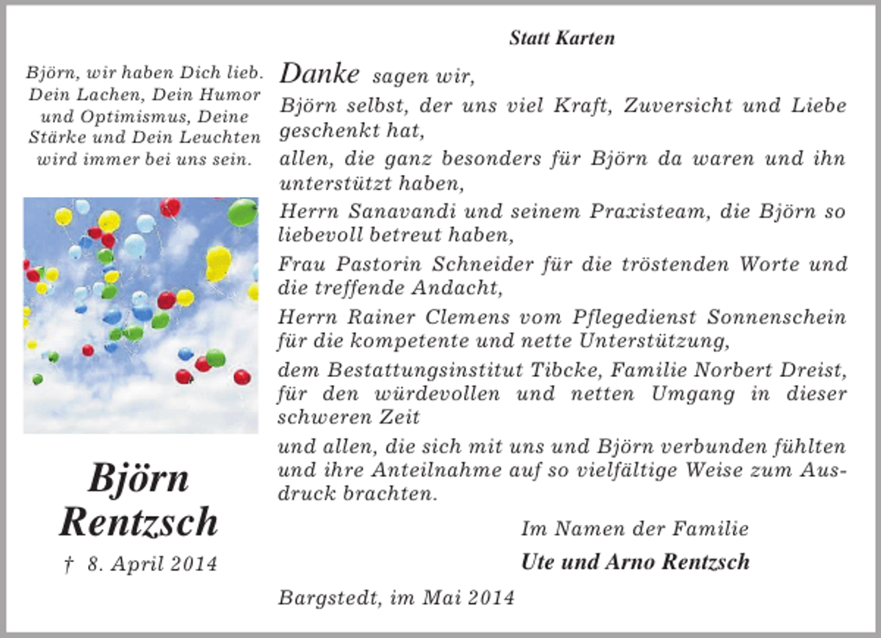 <p>Björn, wir haben Dich lieb.<br />Dein Lachen, Dein Humor<br />und Optimismus, Deine<br />Stärke und Dein Leuchten<br />wird immer bei uns sein.<br />Björn<br />Rentzsch<br />† 8. April 2014<br />Statt Karten</p><p>Danke sagen wir,<br />Björn selbst, der uns viel Kraft, Zuversicht und Liebe geschenkt hat,<br />allen, die ganz besonders für Björn da waren und ihn unterstützt haben,<br />Herrn Sanavandi und seinem Praxisteam, die Björn so liebevoll betreut haben,<br />Frau Pastorin Schneider für die tröstenden Worte und die treffende Andacht,<br />Herrn Rainer Clemens vom Pflegedienst Sonnenschein für die kompetente und nette Unterstützung,<br />dem Bestattungsinstitut Tibcke, Familie Norbert Dreist, für den würdevollen und netten Umgang in dieser schweren Zeit<br />und allen, die sich mit uns und Björn verbunden fühlten und ihre Anteilnahme auf so vielfältige Weise zum Ausdruck brachten.<br />Im Namen der Familie<br />Ute und Arno Rentzsch<br />Bargstedt, im Mai 2014</p>