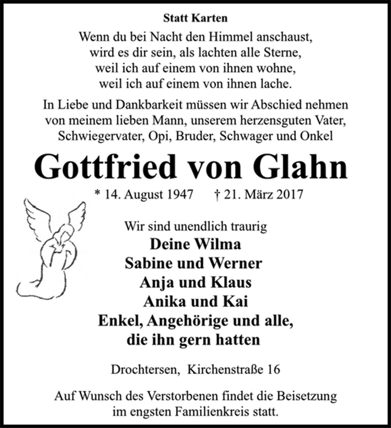 <p>Statt Karten</p>
<p>Wenn du bei Nacht den Himmel anschaust,<br />wird es dir sein, als lachten alle Sterne,<br />weil ich auf einem von ihnen wohne,<br />weil ich auf einem von ihnen lache.</p>
<p>In Liebe und Dankbarkeit müssen wir Abschied nehmen<br />von meinem lieben Mann, unserem herzensguten Vater,<br />Schwiegervater, Opi, Bruder, Schwager und Onkel</p>
<p>Gottfried von Glahn<br />* 14. August 1947 † 21. März 2017</p>
<p>Wir sind unendlich traurig<br />Deine Wilma<br />Sabine und Werner<br />Anja und Klaus<br />Anika und Kai<br />Enkel, Angehörige und alle,<br />die ihn gern hatten</p>
<p>Drochtersen, Kirchenstraße 16</p>
<p>Auf Wunsch des Verstorbenen findet die Beisetzung<br />im engsten Familienkreis statt.</p>