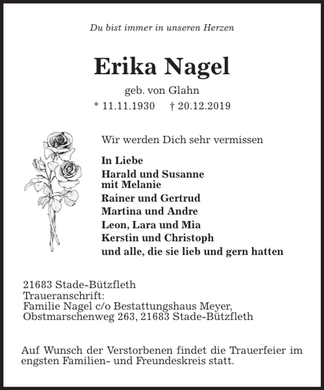 <p>Du bist immer in unseren Herzen<br />Erika Nagel<br />geb. von Glahn<br />* 11.11.1930 † 20.12.2019<br />Wir werden Dich sehr vermissen</p><p>In Liebe<br />Harald und Susanne<br />mit Melanie<br />Rainer und Gertrud<br />Martina und Andre<br />Leon, Lara und Mia<br />Kerstin und Christoph<br />und alle, die sie lieb und gern hatten<br />21683 Stade-Bützfleth<br />Traueranschrift:<br />Familie Nagel c/o Bestattungshaus Meyer,<br />Obstmarschenweg 263, 21683 Stade-Bützfleth<br />Auf Wunsch der Verstorbenen findet die Trauerfeier im engsten Familien- und Freundeskreis statt.</p>