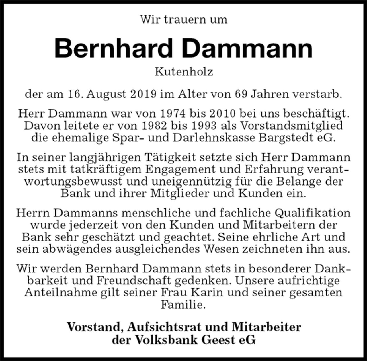 <p>Wir trauern um<br />Bernhard Dammann<br />Kutenholz<br />der am 16. August 2019 im Alter von 69 Jahren verstarb.<br />Herr Dammann war von 1974 bis 2010 bei uns beschäftigt. Davon leitete er von 1982 bis 1993 als Vorstandsmitglied die ehemalige Spar- und Darlehnskasse Bargstedt eG.<br />In seiner langjährigen Tätigkeit setzte sich Herr Dammann stets mit tatkräftigem Engagement und Erfahrung verantwortungsbewusst und uneigennützig für die Belange der Bank und ihrer Mitglieder und Kunden ein.<br />Herrn Dammanns menschliche und fachliche Qualifikation wurde jederzeit von den Kunden und Mitarbeitern der Bank sehr geschätzt und geachtet. Seine ehrliche Art und sein abwägendes ausgleichendes Wesen zeichneten ihn aus.<br />Wir werden Bernhard Dammann stets in besonderer Dankbarkeit und Freundschaft gedenken. Unsere aufrichtige Anteilnahme gilt seiner Frau Karin und seiner gesamten Familie.<br />Vorstand, Aufsichtsrat und Mitarbeiter<br />der Volksbank Geest eG</p>