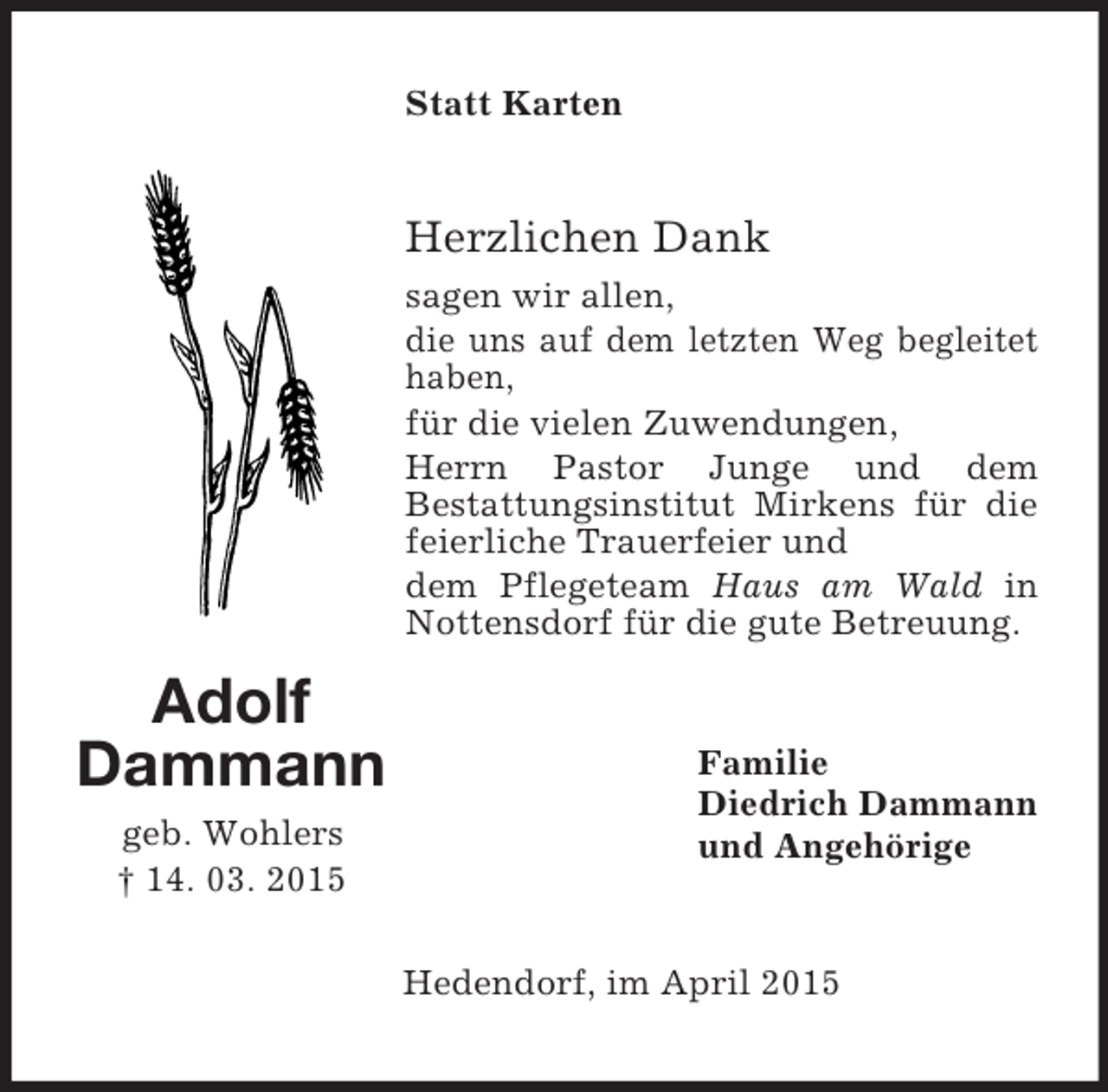 <p>Adolf<br />Dammann<br />geb. Wohlers<br />† 14. 03. 2015<br />Statt Karten<br />Herzlichen Dank<br />sagen wir allen,<br />die uns auf dem letzten Weg begleitet haben,<br />für die vielen Zuwendungen,<br />Herrn Pastor Junge und dem<br />Bestattungsinstitut Mirkens für die feierliche Trauerfeier und<br />dem Pflegeteam Haus am Wald in Nottensdorf für die gute Betreuung.<br />Familie<br />Diedrich Dammann<br />und Angehörige<br />Hedendorf, im April 2015</p>