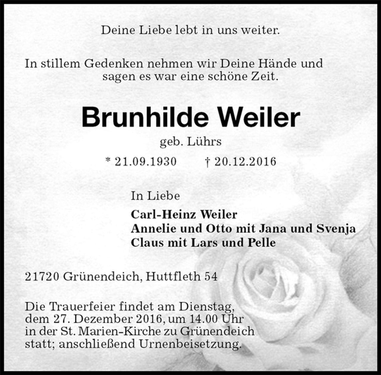 <p>Deine Liebe lebt in uns weiter.<br />In stillem Gedenken nehmen wir Deine Hände und<br />sagen es war eine schöne Zeit.<br />Brunhilde Weiler<br />geb. Lührs<br />* 21.09.1930 † 20.12.2016<br />In Liebe<br />Carl-Heinz Weiler<br />Annelie und Otto mit Jana und Svenja<br />Claus mit Lars und Pelle<br />21720 Grünendeich, Huttfleth 54</p><p>Die Trauerfeier findet am Dienstag,<br />dem 27. Dezember 2016, um 14.00 Uhr<br />in der St. Marien-Kirche zu Grünendeich<br />statt; anschließend Urnenbeisetzung.</p>