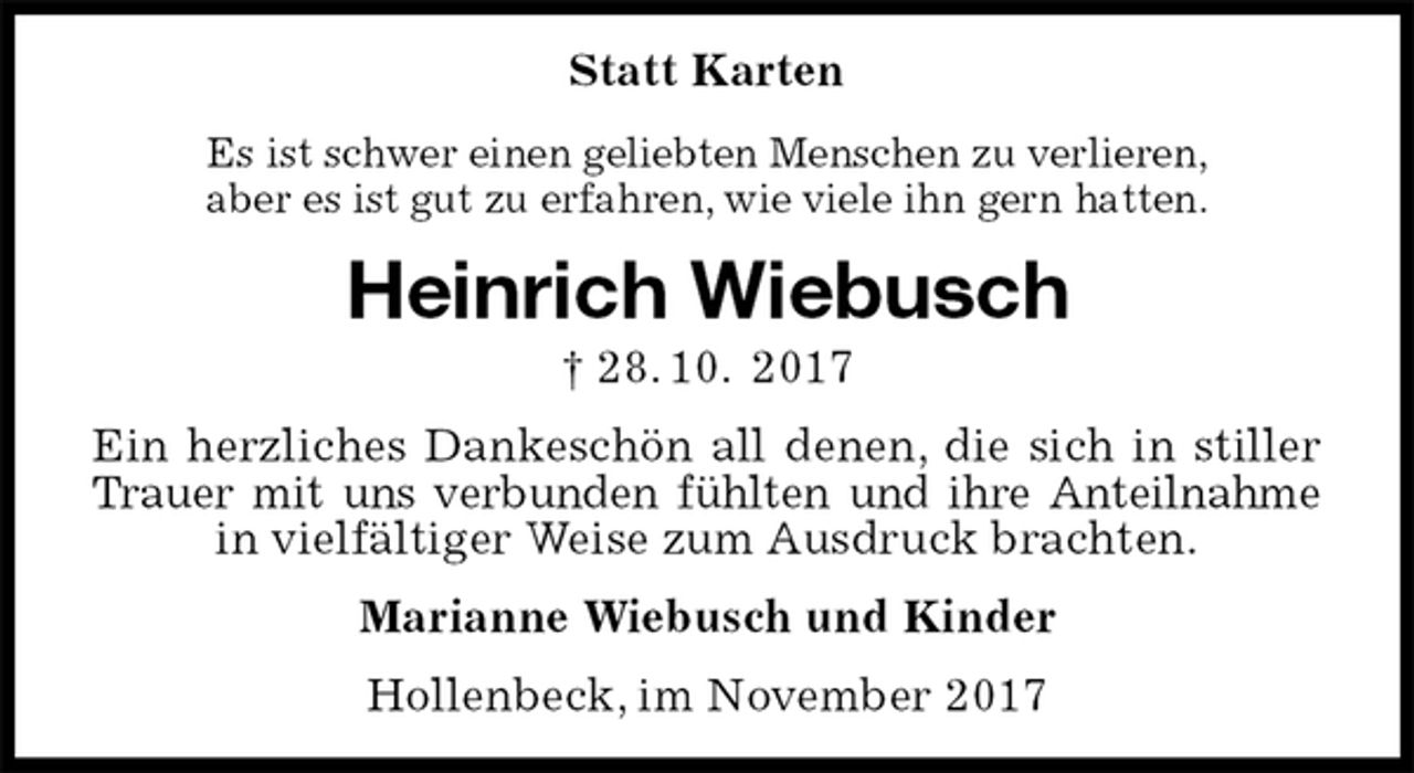 <p>Statt Karten<br />Es ist schwer einen geliebten Menschen zu verlieren,<br />aber es ist gut zu erfahren, wie viele ihn gern hatten.<br />Heinrich Wiebusch<br />† 28. 10. 2017<br />Ein herzliches Dankeschön all denen, die sich in stiller Trauer mit uns verbunden fühlten und ihre Anteilnahme<br />in vielfältiger Weise zum Ausdruck brachten.<br />Marianne Wiebusch und Kinder<br />Hollenbeck, im November 2017</p>