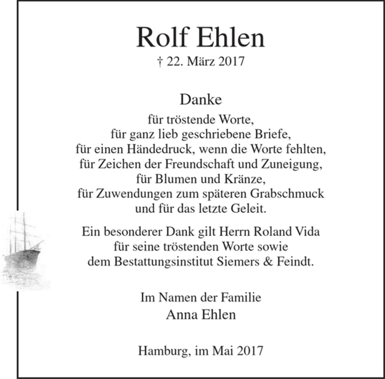 <p>Rolf Ehlen<br />+ 22. März 2017</p>
<p>Danke<br />für tröstende Worte,<br />für ganz lieb geschriebene Briefe,<br />für einen Händedruck, wenn die Worte fehlten,<br />für Zeichen der Freundschaft und Zuneigung,<br />für Blumen und Kränze,<br />für Zuwendungen zum späteren Grabschmuck<br />und für das letzte Geleit.<br />Ein besonderer Dank gilt Herrn Roland Vida für seine tröstenden Worte<br />sowie dem Bestattungsinstitut Siemers &amp; Feindt.<br />Im Namen der Familie<br />Anna Ehlen<br />Hamburg, im Mai 2017</p>