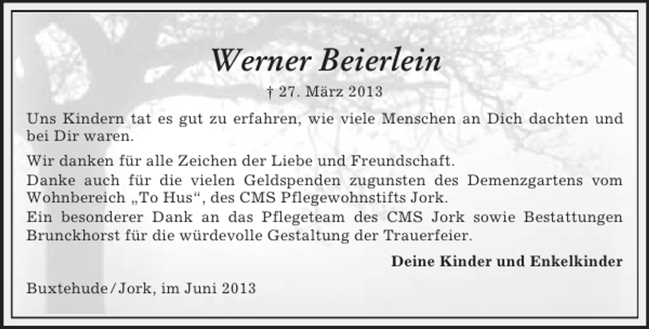 <p>Werner Beierlein<br />† 27. März 2013<br />Uns Kindern tat es gut zu erfahren, wie viele Menschen an Dich dachten und<br />bei Dir waren.<br />Wir danken für alle Zeichen der Liebe und Freundschaft.<br />Danke auch für die vielen Geldspenden zugunsten des Demenzgartens vom<br />Wohnbereich „To Hus“, des CMS Pflegewohnstifts Jork.<br />Ein besonderer Dank an das Pflegeteam des CMS Jork sowie Bestattungen<br />Brunckhorst für die würdevolle Gestaltung der Trauerfeier.<br />Deine Kinder und Enkelkinder<br />Buxtehude / Jork, im Juni 2013</p>