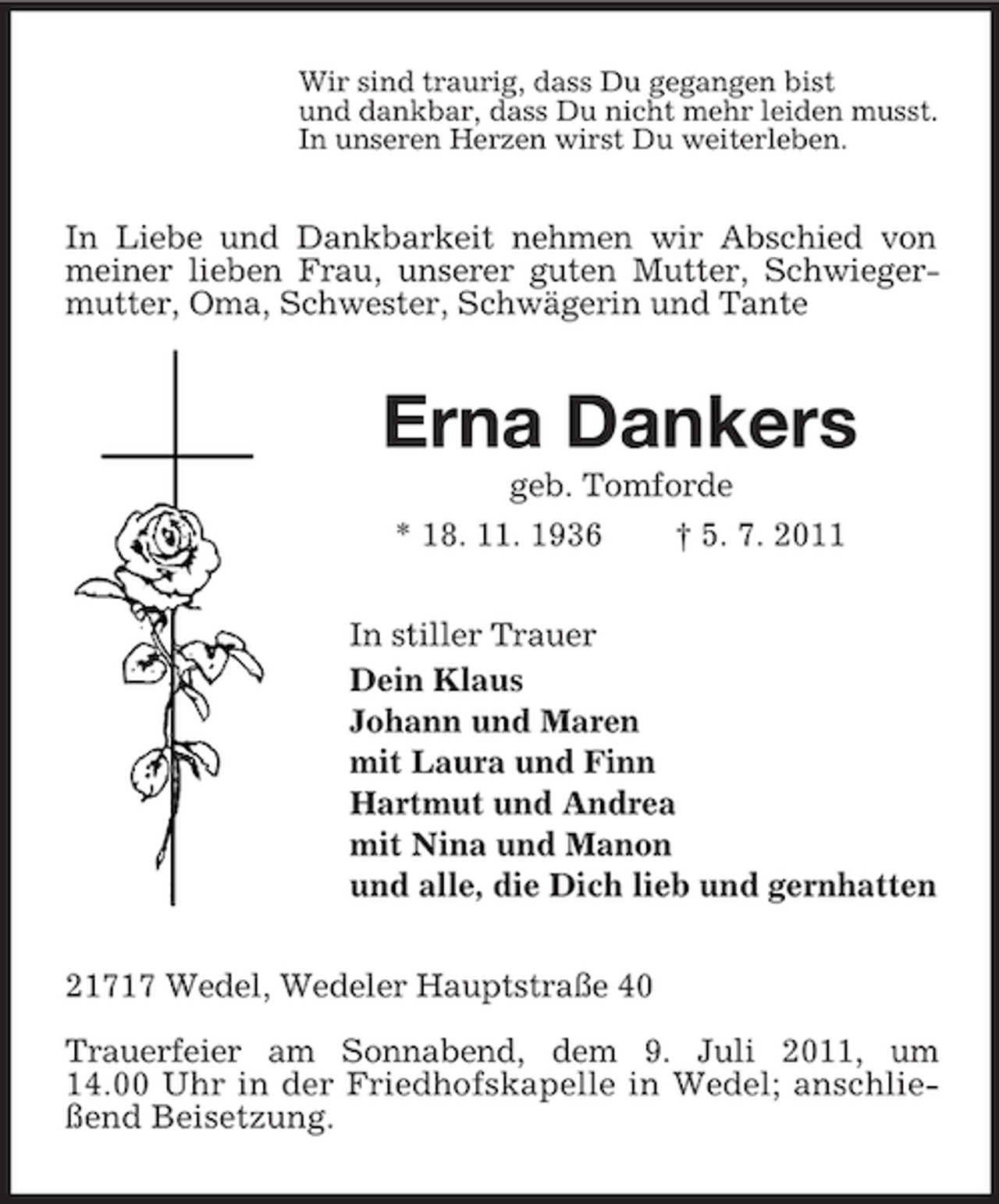 <p>Wir sind traurig, dass Du gegangen bist<br />und dankbar, dass Du nicht mehr leiden musst.<br />In unseren Herzen wirst Du weiterleben.</p><p>In Liebe und Dankbarkeit nehmen wir Abschied von<br />meiner lieben Frau, unserer guten Mutter, Schwiegermutter, Oma, Schwester, Schwägerin und Tante</p><p>Erna Dankers<br />geb. Tomforde<br />* 18. 11. 1936<br />† 5. 7. 2011<br />In stiller Trauer<br />Dein Klaus<br />Johann und Maren<br />mit Laura und Finn<br />Hartmut und Andrea<br />mit Nina und Manon<br />und alle, die Dich lieb und gernhatten<br />21717 Wedel, Wedeler Hauptstraße 40<br />Trauerfeier am Sonnabend, dem 9. Juli 2011, um<br />14.00 Uhr in der Friedhofskapelle in Wedel; anschließend Beisetzung.</p>