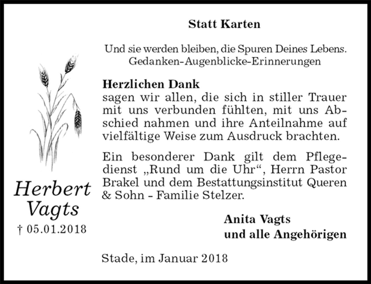 <p>Statt Karten<br />Und sie werden bleiben, die Spuren Deines Lebens.<br />Gedanken-Augenblicke-Erinnerungen<br />Herzlichen Dank<br />sagen wir allen, die sich in stiller Trauer mit uns verbunden fühlten, mit uns Abschied nahmen und ihre Anteilnahme auf vielfältige Weise zum Ausdruck brachten.<br />Ein besonderer Dank gilt dem Pflegedienst „Rund um die Uhr“, Herrn Pastor Brakel und dem Bestattungsinstitut Queren &amp; Sohn - Familie Stelzer.<br />Anita Vagts<br />und alle Angehörigen<br />Stade, im Januar 2018<br />Herbert<br />Vagts<br />† 05.01.2018</p>