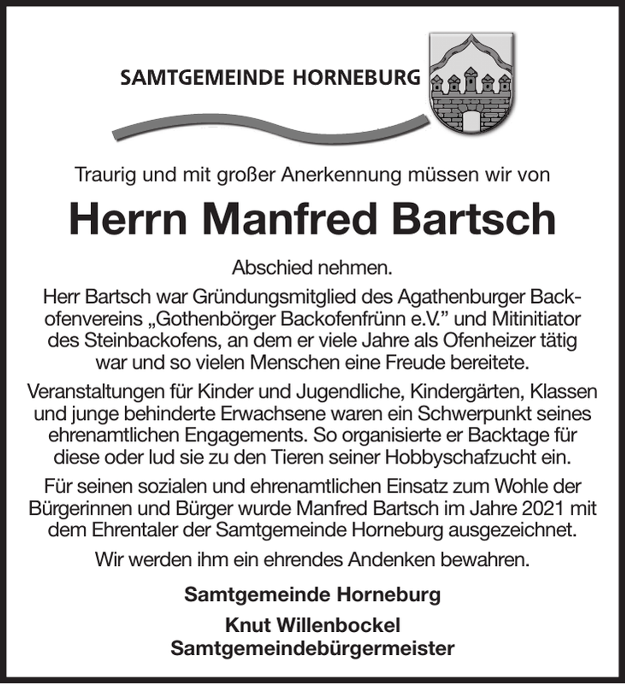 <p>Traurig und mit großer Anerkennung müssen wir von<br />Herrn Manfred Bartsch<br />Abschied nehmen.<br />Herr Bartsch war Gründungsmitglied des Agathenburger Backofenvereins „Gothenbörger Backofenfrünn e.V.” und Mitinitiator des Steinbackofens, an dem er viele Jahre als Ofenheizer tätig<br />war und so vielen Menschen eine Freude bereitete.<br />Veranstaltungen für Kinder und Jugendliche, Kindergärten, Klassen und junge behinderte Erwachsene waren ein Schwerpunkt seines ehrenamtlichen Engagements. So organisierte er Backtage für<br />diese oder lud sie zu den Tieren seiner Hobbyschafzucht ein.<br />Für seinen sozialen und ehrenamtlichen Einsatz zum Wohle der Bürgerinnen und Bürger wurde Manfred Bartsch im Jahre 2021 mit dem Ehrentaler der Samtgemeinde Horneburg ausgezeichnet.<br />Wir werden ihm ein ehrendes Andenken bewahren.<br />Samtgemeinde Horneburg<br />Knut Willenbockel<br />Samtgemeindebürgermeister</p>