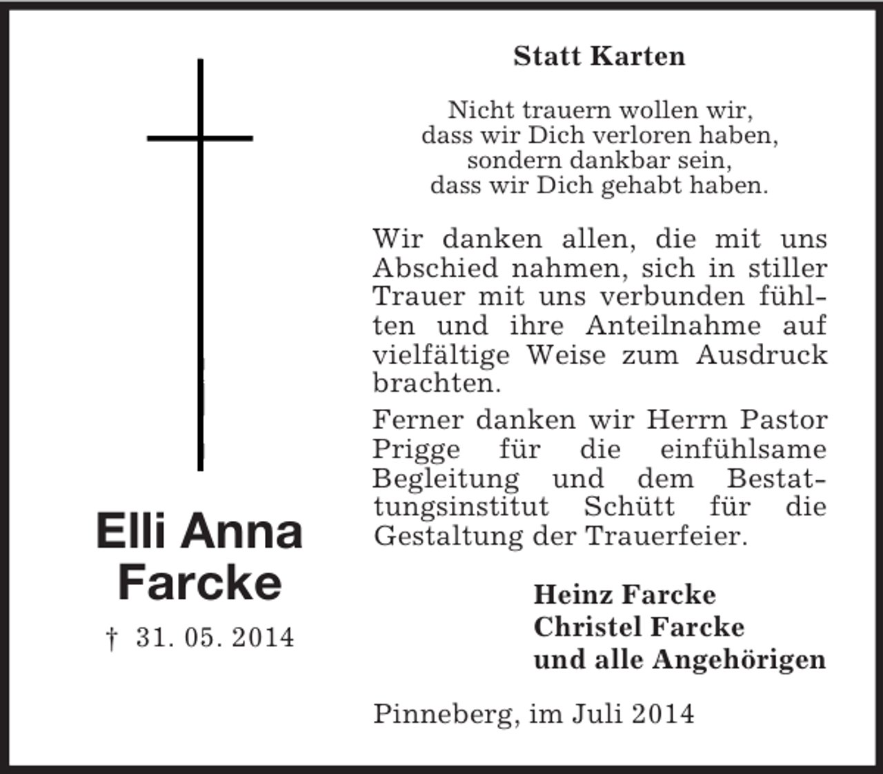<p>Elli Anna<br />Farcke<br />† 31. 05. 2014<br />Statt Karten<br />Nicht trauern wollen wir,<br />dass wir Dich verloren haben,<br />sondern dankbar sein,<br />dass wir Dich gehabt haben.<br />Wir danken allen, die mit uns Abschied nahmen, sich in stiller Trauer mit uns verbunden fühlten und ihre Anteilnahme auf vielfältige Weise zum Ausdruck brachten.<br />Ferner danken wir Herrn Pastor Prigge für die einfühlsame<br />Begleitung und dem Bestattungsinstitut Schütt für die<br />Gestaltung der Trauerfeier.<br />Heinz Farcke<br />Christel Farcke<br />und alle Angehörigen<br />Pinneberg, im Juli 2014</p>