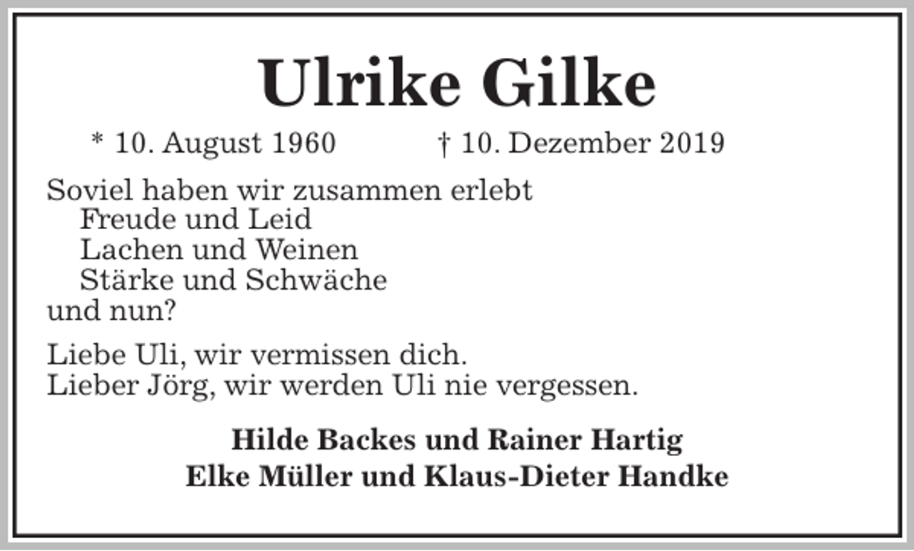 <p>Ulrike Gilke<br />* 10. August 1960 † 10. Dezember 2019<br />Soviel haben wir zusammen erlebt<br />Freude und Leid<br />Lachen und Weinen<br />Stärke und Schwäche<br />und nun?<br />Liebe Uli, wir vermissen dich.<br />Lieber Jörg, wir werden Uli nie vergessen.<br />Hilde Backes und Rainer Hartig<br />Elke Müller und Klaus-Dieter Handke</p>