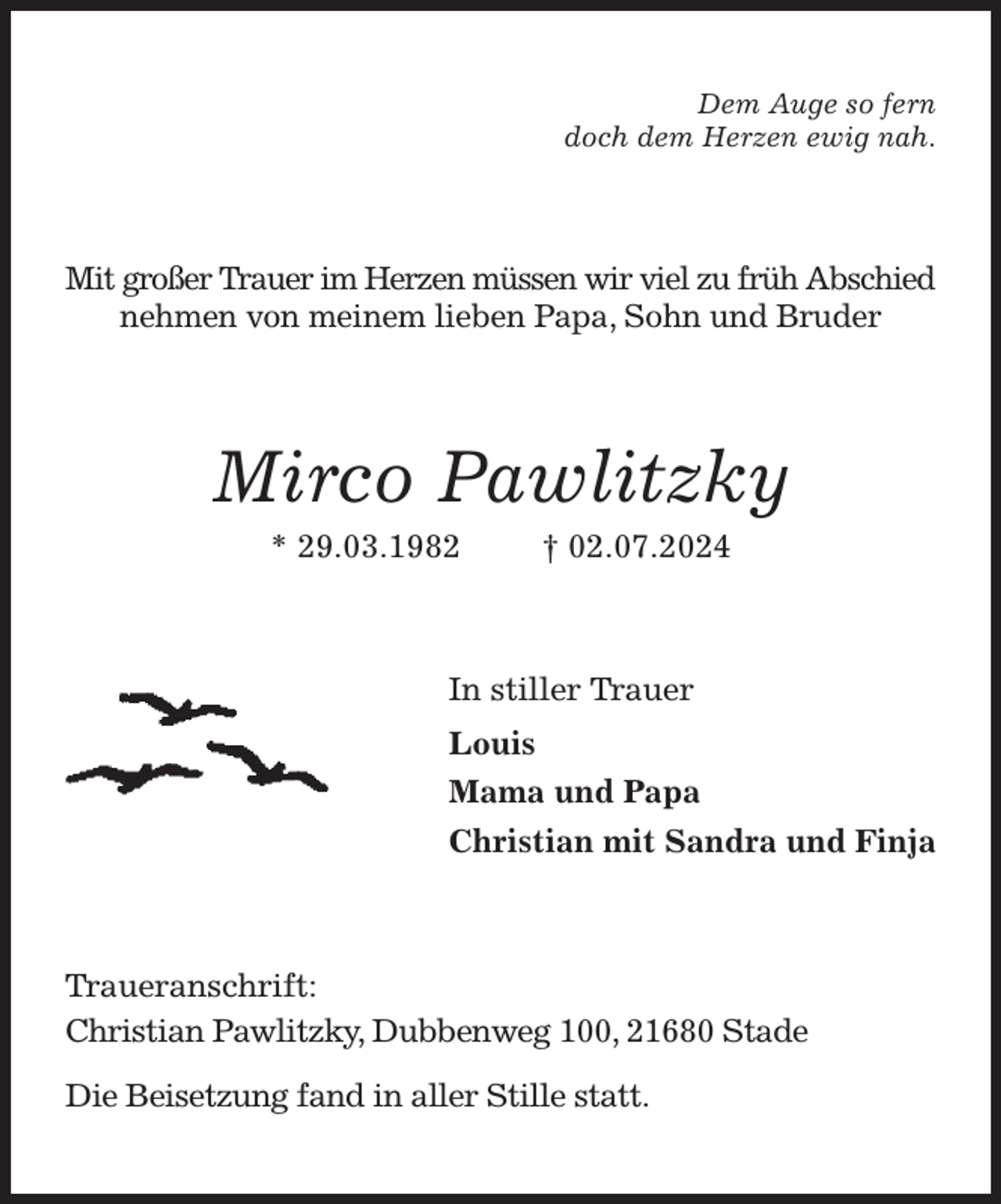 <p>Dem Auge so fern<br />doch dem Herzen ewig nah.<br />Mit großer Trauer im Herzen müssen wir viel zu früh Abschied nehmen von meinem lieben Papa, Sohn und Bruder<br />Mirco Pawlitzky<br />* 29.03.1982 † 02.07.2024<br />In stiller Trauer<br />Louis<br />Mama und Papa<br />Christian mit Sandra und Finja<br />Traueranschrift:<br />Christian Pawlitzky, Dubbenweg 100, 21680 Stade<br />Die Beisetzung fand in aller Stille statt.</p>