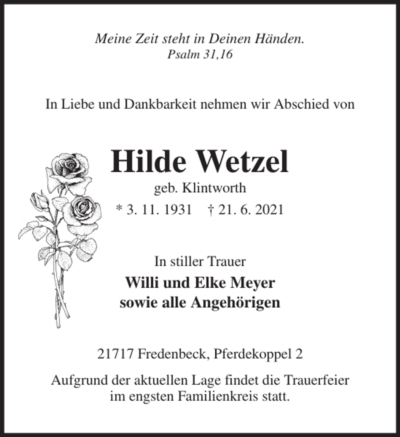 <p>Meine Zeit steht in Deinen Händen.<br />Psalm 31,16<br />In Liebe und Dankbarkeit nehmen wir Abschied von<br />Hilde Wetzel<br />geb. Klintworth<br />* 3. 11. 1931 † 21. 6. 2021<br />In stiller Trauer<br />Willi und Elke Meyer<br />sowie alle Angehörigen<br />21717 Fredenbeck, Pferdekoppel 2<br />Aufgrund der aktuellen Lage findet die Trauerfeier<br />im engsten Familienkreis statt.</p>