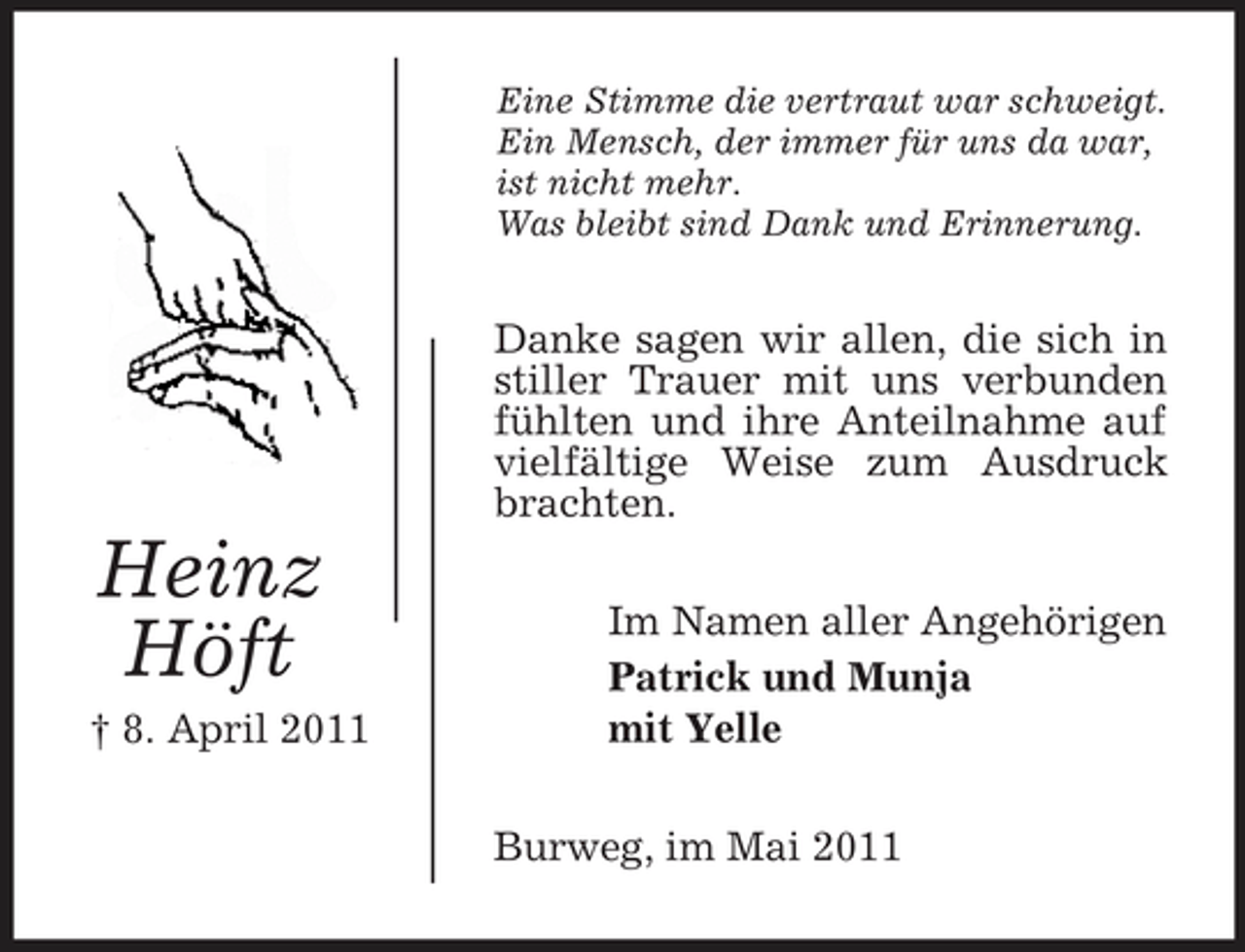 <p>Eine Stimme die vertraut war schweigt. Ein Mensch, der immer für uns da war, ist nicht mehr. Was bleibt sind Dank und Erinnerung.</p><p>Danke sagen wir allen, die sich in stiller Trauer mit uns verbunden fühlten und ihre Anteilnahme auf vielfältige Weise zum Ausdruck brachten.</p><p>Heinz Höft<br />† 8. April 2011</p><p>Im Namen aller Angehörigen Patrick und Munja mit Yelle Burweg, im Mai 2011</p>
