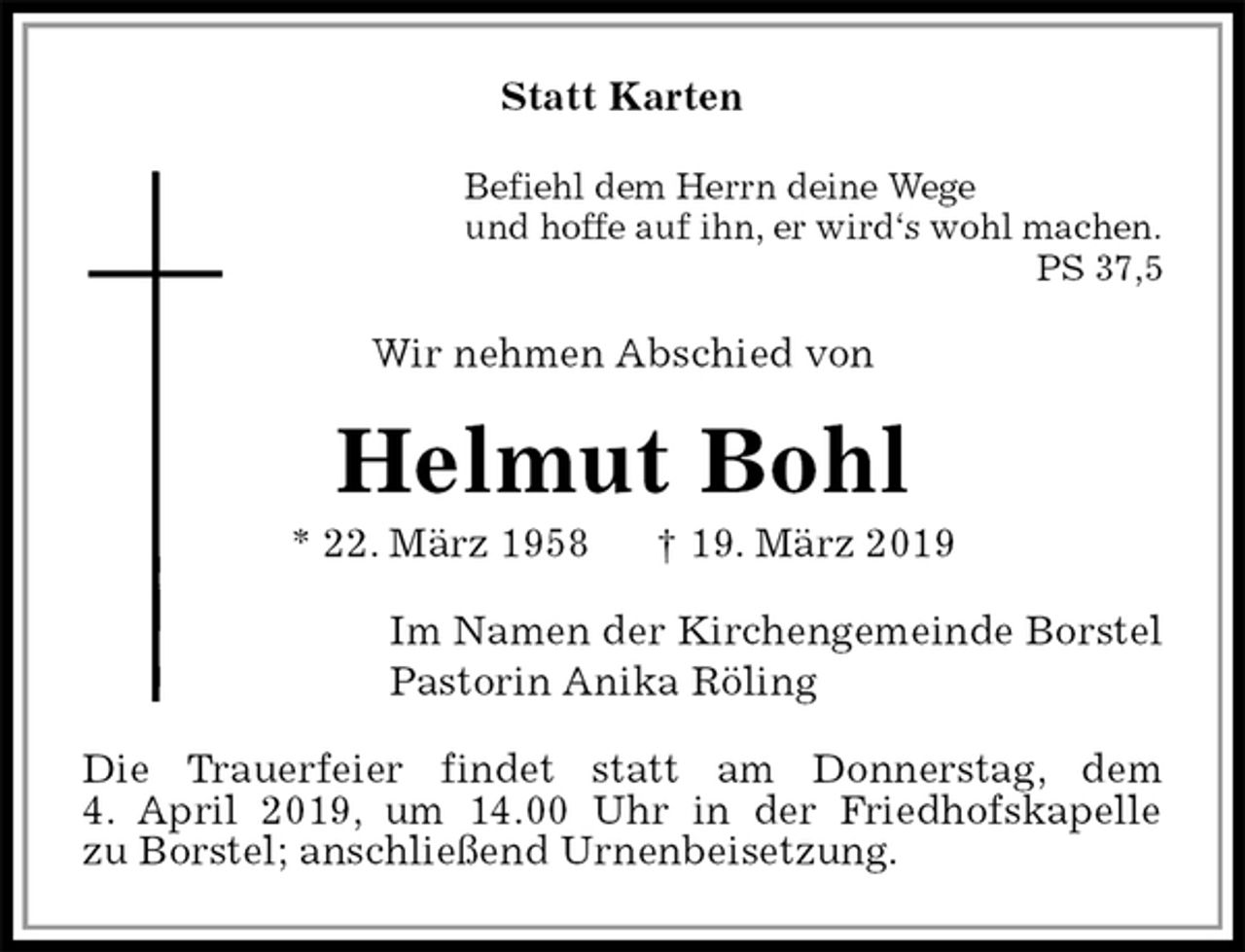 <p>Statt Karten<br />Befiehl dem Herrn deine Wege<br />und hoffe auf ihn, er wird‘s wohl machen.<br />PS 37,5<br />Wir nehmen Abschied von<br />Helmut Bohl<br />* 22. März 1958 † 19. März 2019<br />Im Namen der Kirchengemeinde Borstel<br />Pastorin Anika Röling<br />Die Trauerfeier findet statt am Donnerstag, dem<br />4. April 2019, um 14.00 Uhr in der Friedhofskapelle<br />zu Borstel; anschließend Urnenbeisetzung.</p>
