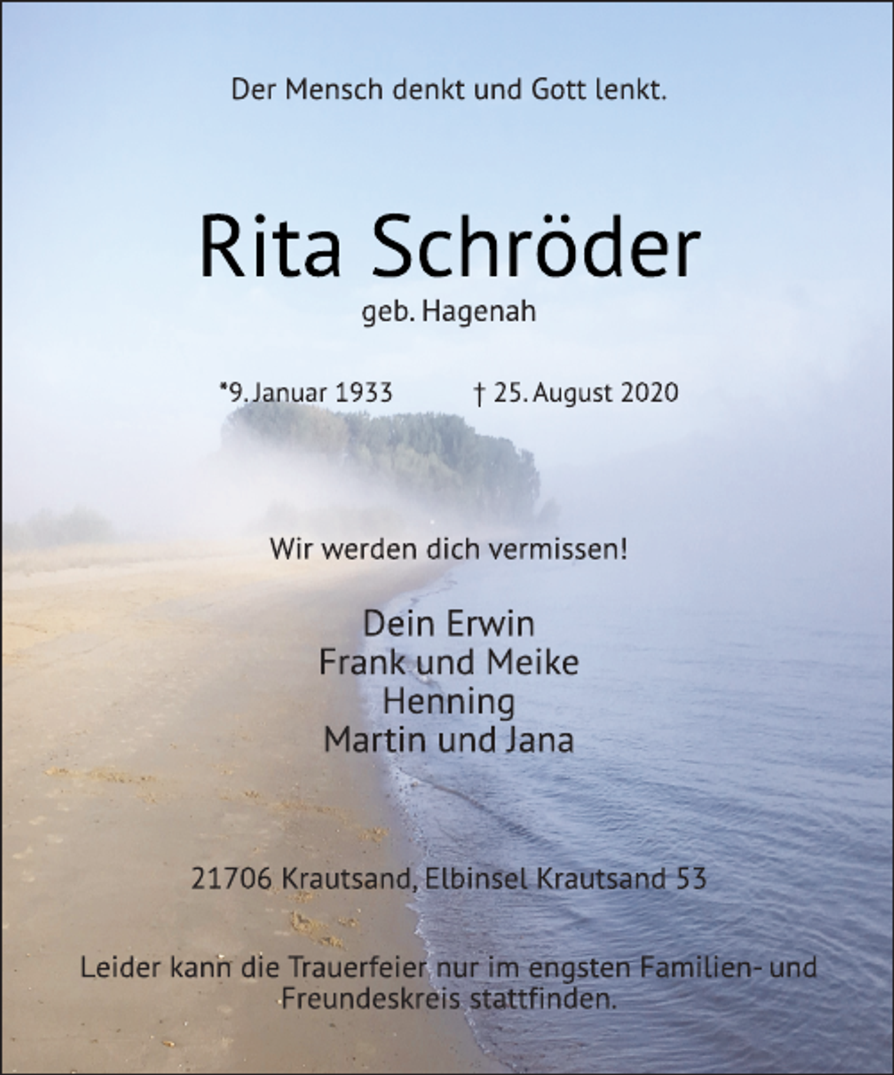<p>Der Mensch denkt und Gott lenkt.<br />Rita Schröder<br />geb. Hagenah<br />*9. Januar 1933 † 25. August 2020<br />Wir werden dich vermissen!<br />Dein Erwin<br />Frank und Meike<br />Henning<br />Martin und Jana<br />21706 Krautsand, Elbinsel Krautsand 53<br />Leider kann die Trauerfeier nur im engsten Familien- und<br />Freundeskreis stattfinden.</p>