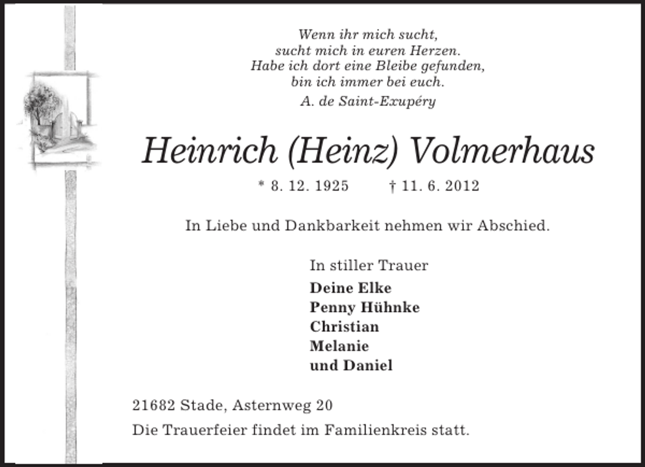 <p>Wenn ihr mich sucht,<br />sucht mich in euren Herzen.<br />Habe ich dort eine Bleibe gefunden,<br />bin ich immer bei euch.<br />A. de Saint-Exupéry<br />Heinrich (Heinz) Volmerhaus<br />* 8. 12. 1925 † 11. 6. 2012<br />In Liebe und Dankbarkeit nehmen wir Abschied.<br />In stiller Trauer<br />Deine Elke<br />Penny Hühnke<br />Christian<br />Melanie<br />und Daniel<br />21682 Stade, Asternweg 20<br />Die Trauerfeier findet im Familienkreis statt.</p>