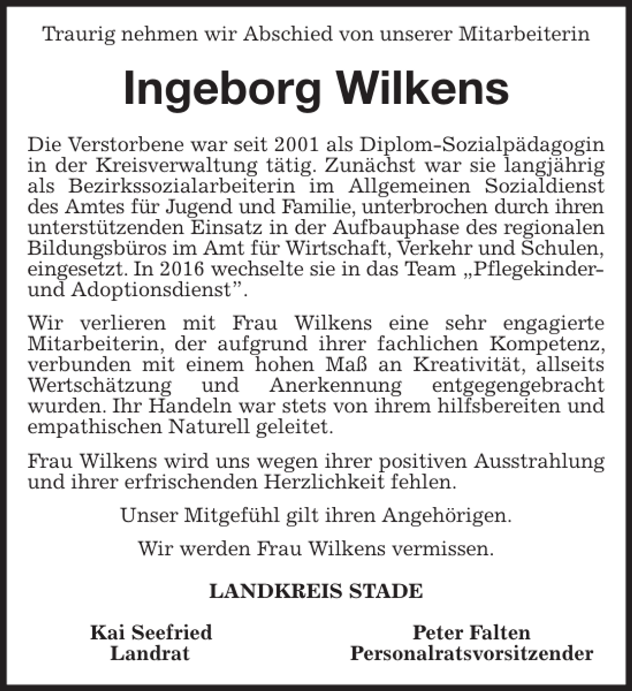 <p>Traurig nehmen wir Abschied von unserer Mitarbeiterin<br />Ingeborg Wilkens<br />Die Verstorbene war seit 2001 als Diplom-Sozialpädagogin<br />in der Kreisverwaltung tätig. Zunächst war sie langjährig als Bezirkssozialarbeiterin im Allgemeinen Sozialdienst des Amtes für Jugend und Familie, unterbrochen durch ihren<br />unterstützenden Einsatz in der Aufbauphase des regionalen<br />Bildungsbüros im Amt für Wirtschaft, Verkehr und Schulen,<br />eingesetzt. In 2016 wechselte sie in das Team „Pflegekinder-<br />und Adoptionsdienst”.<br />Wir verlieren mit Frau Wilkens eine sehr engagierte<br />Mitarbeiterin, der aufgrund ihrer fachlichen Kompetenz, verbunden mit einem hohen Maß an Kreativität, allseits Wertschätzung und Anerkennung entgegengebracht<br />wurden. Ihr Handeln war stets von ihrem hilfsbereiten und empathischen Naturell geleitet.<br />Frau Wilkens wird uns wegen ihrer positiven Ausstrahlung und ihrer erfrischenden Herzlichkeit fehlen.<br />Unser Mitgefühl gilt ihren Angehörigen.<br />Wir werden Frau Wilkens vermissen.<br />LANDKREIS STADE</p>
<p>Kai Seefried Peter Falten<br />Landrat Personalratsvorsitzender</p>