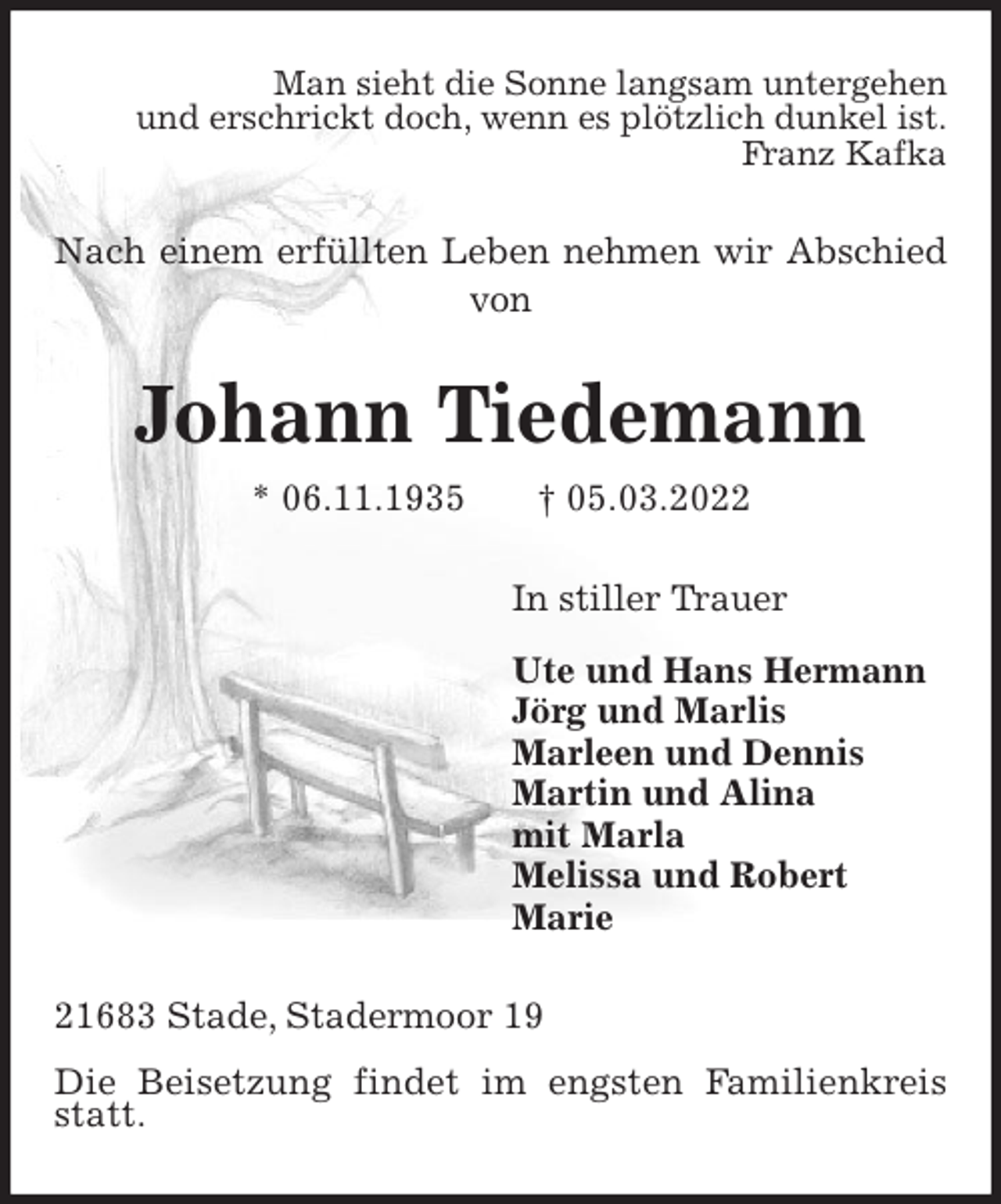 <p>Man sieht die Sonne langsam untergehen<br />und erschrickt doch, wenn es plötzlich dunkel ist.<br />Franz Kafka<br />Nach einem erfüllten Leben nehmen wir Abschied von<br />Johann Tiedemann<br />* 06.11.1935 † 05.03.2022<br />In stiller Trauer<br />Ute und Hans Hermann<br />Jörg und Marlis<br />Marleen und Dennis<br />Martin und Alina<br />mit Marla<br />Melissa und Robert<br />Marie<br />21683 Stade, Stadermoor 19</p>
<p>Die Beisetzung findet im engsten Familienkreis statt.</p>