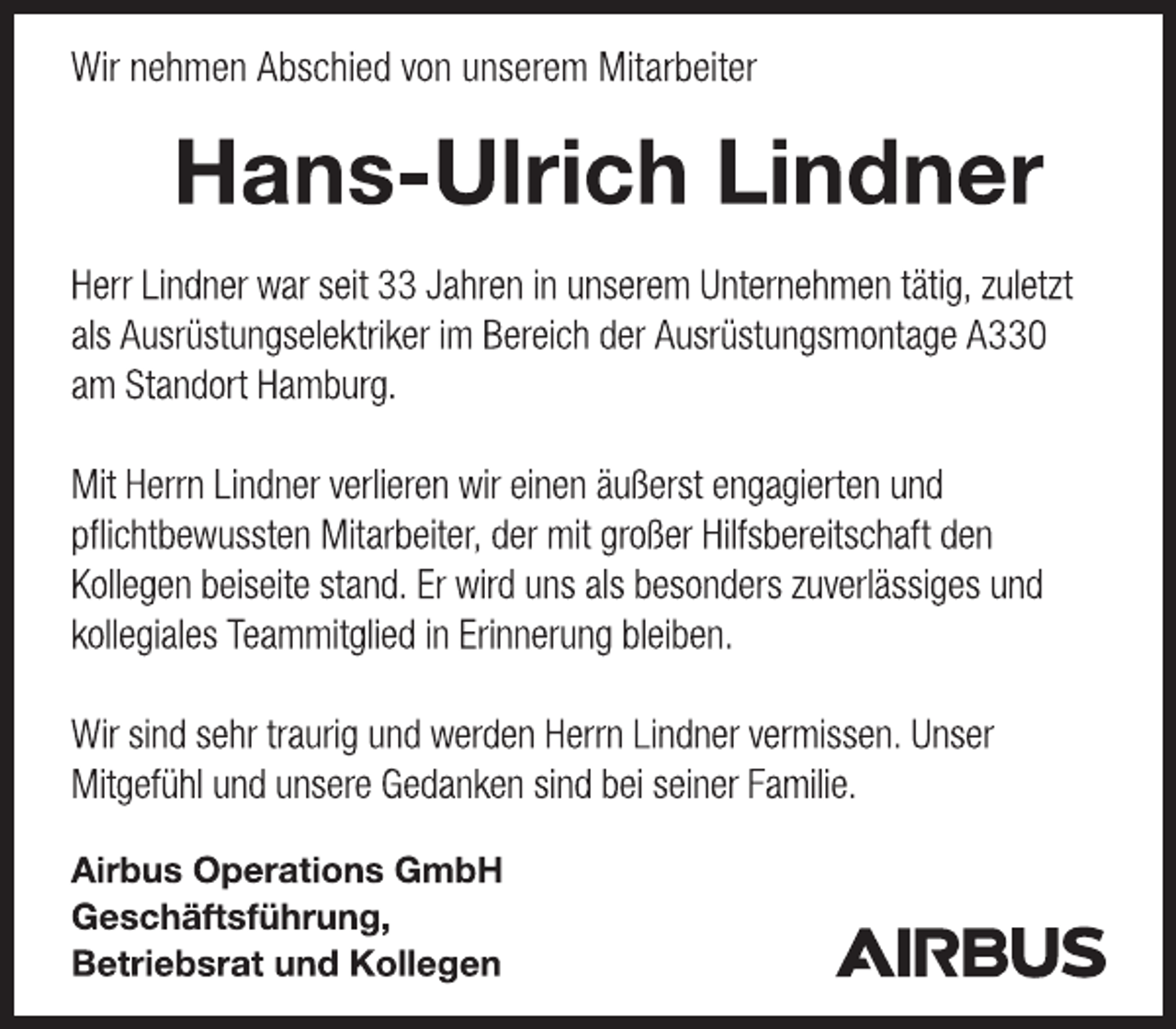 <p>Airbus Operations GmbHGeschäftsführung,Betriebsrat und KollegenWir nehmen Abschied von unserem Mitarbeiter Hans-Ulrich LindnerHerr Lindner war seit 33 Jahren in unserem Unternehmen tätig, zuletzt als Ausrüstungselektriker im Bereich der Ausrüstungsmontage A330 am Standort Hamburg.Mit Herrn Lindner verlieren wir einen äußerst engagierten und pflichtbewussten Mitarbeiter, der mit großer Hilfsbereitschaft den Kollegen beiseite stand. Er wird uns als besonders zuverlässiges und kollegiales Teammitglied in Erinnerung bleiben.Wir sind sehr traurig und werden Herrn Lindner vermissen. Unser Mitgefühl und unsere Gedanken sind bei seiner Familie.</p>
