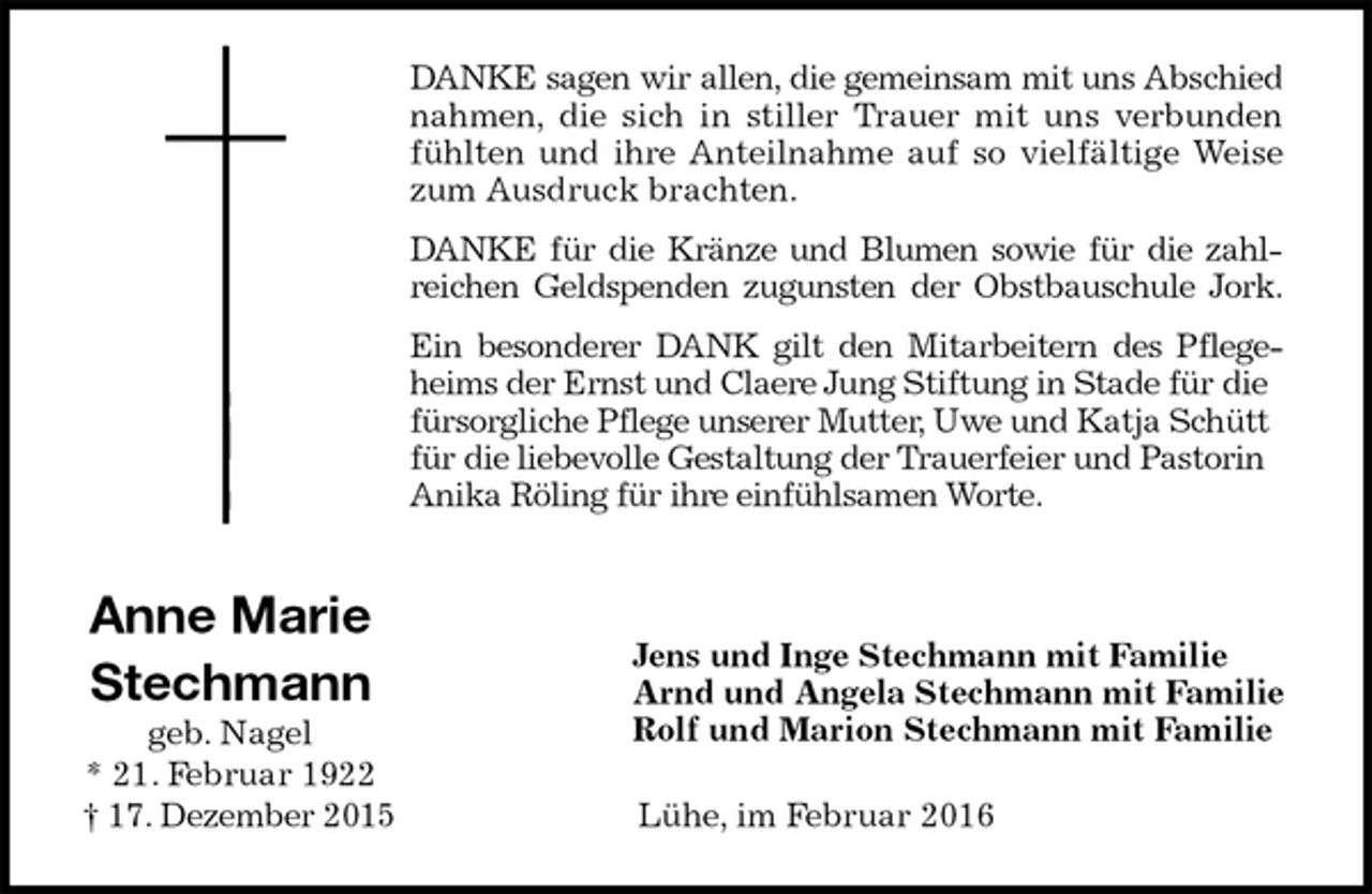 <p>DANKE sagen wir allen, die gemeinsam mit uns Abschied<br />nahmen, die sich in stiller Trauer mit uns verbunden<br />fühlten und ihre Anteilnahme auf so vielfältige Weise<br />zum Ausdruck brachten.<br />DANKE für die Kränze und Blumen sowie für die zahl-<br />reichen Geldspenden zugunsten der Obstbauschule Jork.<br />Ein besonderer DANK gilt den Mitarbeitern des Pflege-<br />heims der Ernst und Claere Jung Stiftung in Stade für die fürsorgliche Pflege unserer Mutter, Uwe und Katja Schütt für die liebevolle Gestaltung der Trauerfeier und Pastorin Anika Röling für ihre einfühlsamen Worte.</p>
<p>Jens und Inge Stechmann mit Familie<br />Arnd und Angela Stechmann mit Familie<br />Rolf und Marion Stechmann mit Familie<br />Lühe, im Februar 2016<br />Anne Marie<br />Stechmann<br />geb. Nagel<br />* 21. Februar 1922<br />† 17. Dezember 2015</p>
