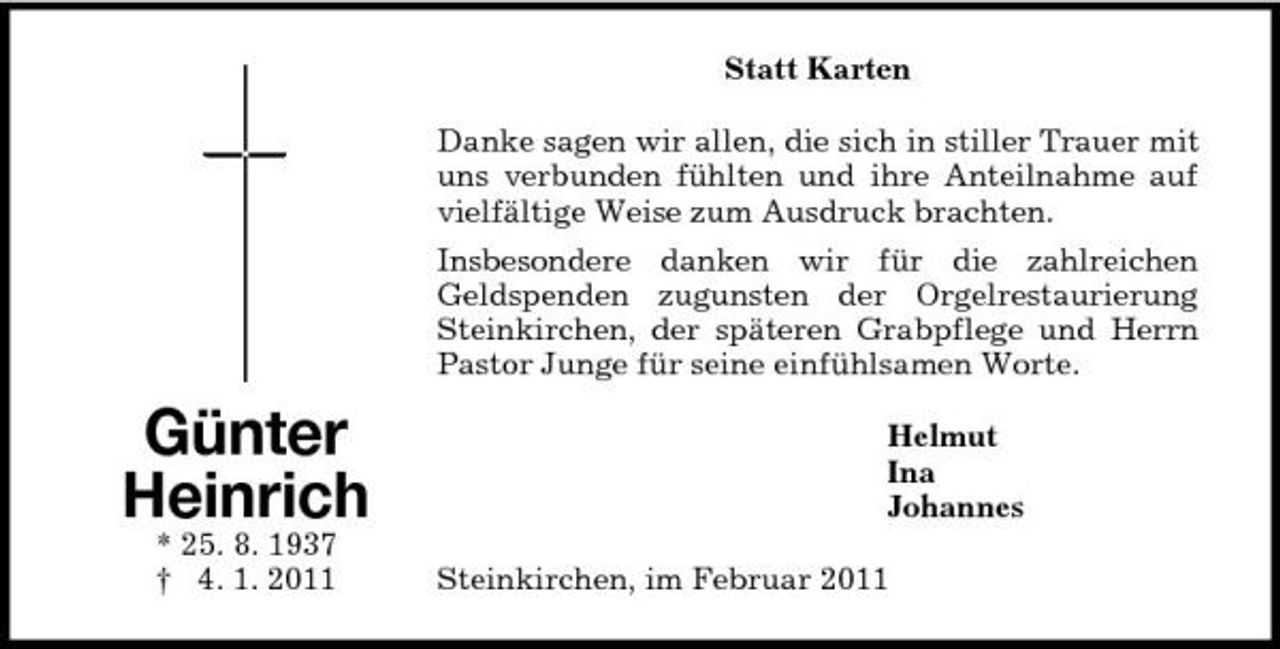 <p>Günter<br />Heinrich<br />* 25. 8. 1937<br />† 4. 1. 2011<br />Statt Karten<br />Danke sagen wir allen, die sich in stiller Trauer mit uns verbunden fühlten und ihre Anteilnahme auf vielfältige Weise zum Ausdruck brachten.<br />Insbesondere danken wir für die zahlreichen<br />Geldspenden zugunsten der Orgelrestaurierung Steinkirchen, der späteren Grabpflege und Herrn Pastor Junge für seine einfühlsamen Worte.<br />Helmut<br />Ina<br />Johannes<br />Steinkirchen, im Februar 2011</p>