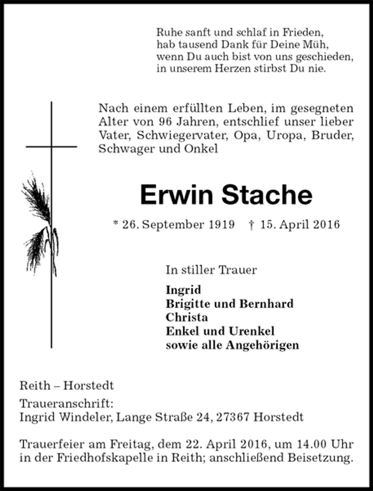 <p>Ruhe sanft und schlaf in Frieden,<br />hab tausend Dank für Deine Müh,<br />wenn Du auch bist von uns geschieden,<br />in unserem Herzen stirbst Du nie.<br />Nach einem erfüllten Leben, im gesegneten Alter von 96 Jahren, entschlief unser lieber Vater, Schwiegervater, Opa, Uropa, Bruder, Schwager und Onkel<br />Erwin Stache<br />* 26. September 1919 † 15. April 2016<br />In stiller Trauer<br />Ingrid<br />Brigitte und Bernhard<br />Christa<br />Enkel und Urenkel<br />sowie alle Angehörigen<br />Reith – Horstedt<br />Traueranschrift:<br />Ingrid Windeler, Lange Straße 24, 27367 Horstedt</p><p>Trauerfeier am Freitag, dem 22. April 2016, um 14.00 Uhr<br />in der Friedhofskapelle in Reith; anschließend Beisetzung.</p>
