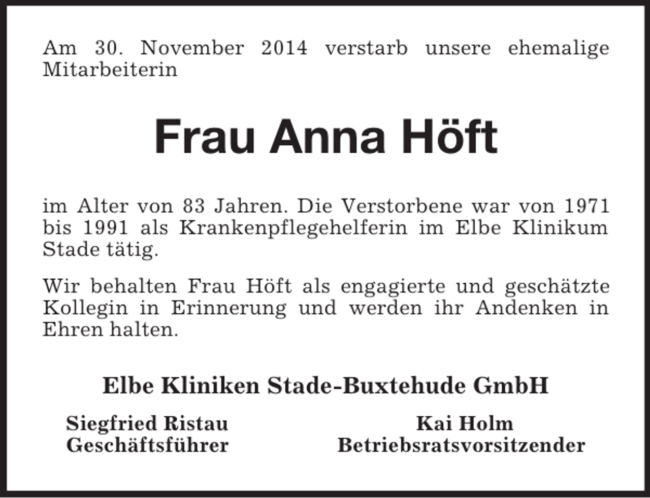 <p>Am 30. November 2014 verstarb unsere ehemalige<br />Mitarbeiterin<br />Frau Anna Höft<br />im Alter von 83 Jahren. Die Verstorbene war von 1971 bis 1991 als Krankenpflegehelferin im Elbe Klinikum Stade tätig.<br />Wir behalten Frau Höft als engagierte und geschätzte Kollegin in Erinnerung und werden ihr Andenken in Ehren halten.<br />Elbe Kliniken Stade-Buxtehude GmbH<br />Siegfried Ristau Kai Holm<br />Geschäftsführer Betriebsratsvorsitzender</p>