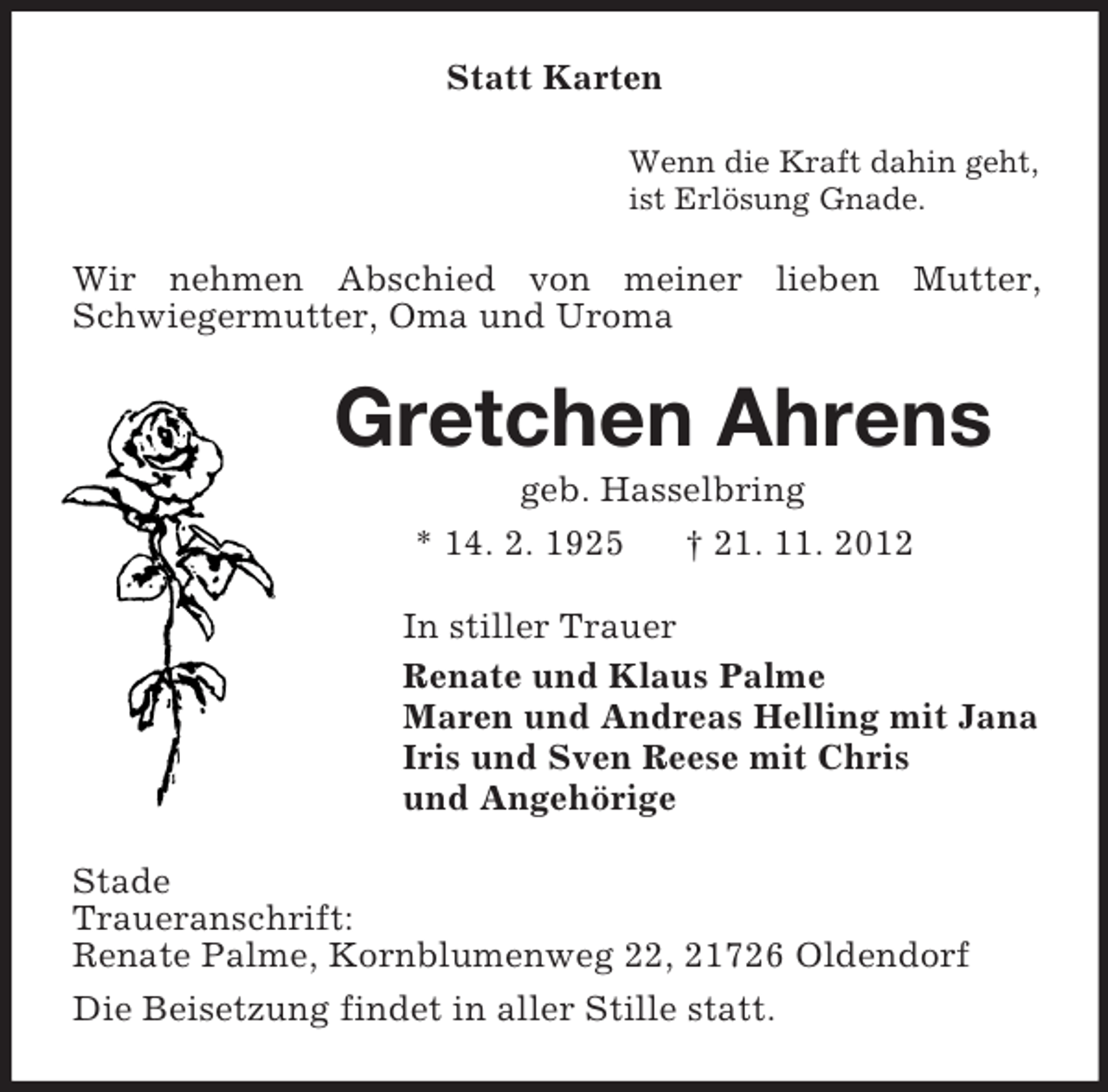 <p>Statt Karten<br />Wenn die Kraft dahin geht,<br />ist Erlösung Gnade.</p><p>Wir nehmen Abschied von meiner lieben Mutter,<br />Schwiegermutter, Oma und Uroma</p><p>Gretchen Ahrens<br />geb. Hasselbring<br />* 14. 2. 1925<br />† 21. 11. 2012<br />In stiller Trauer<br />Renate und Klaus Palme<br />Maren und Andreas Helling mit Jana<br />Iris und Sven Reese mit Chris<br />und Angehörige<br />Stade<br />Traueranschrift:<br />Renate Palme, Kornblumenweg 22, 21726 Oldendorf<br />Die Beisetzung findet in aller Stille statt.</p>