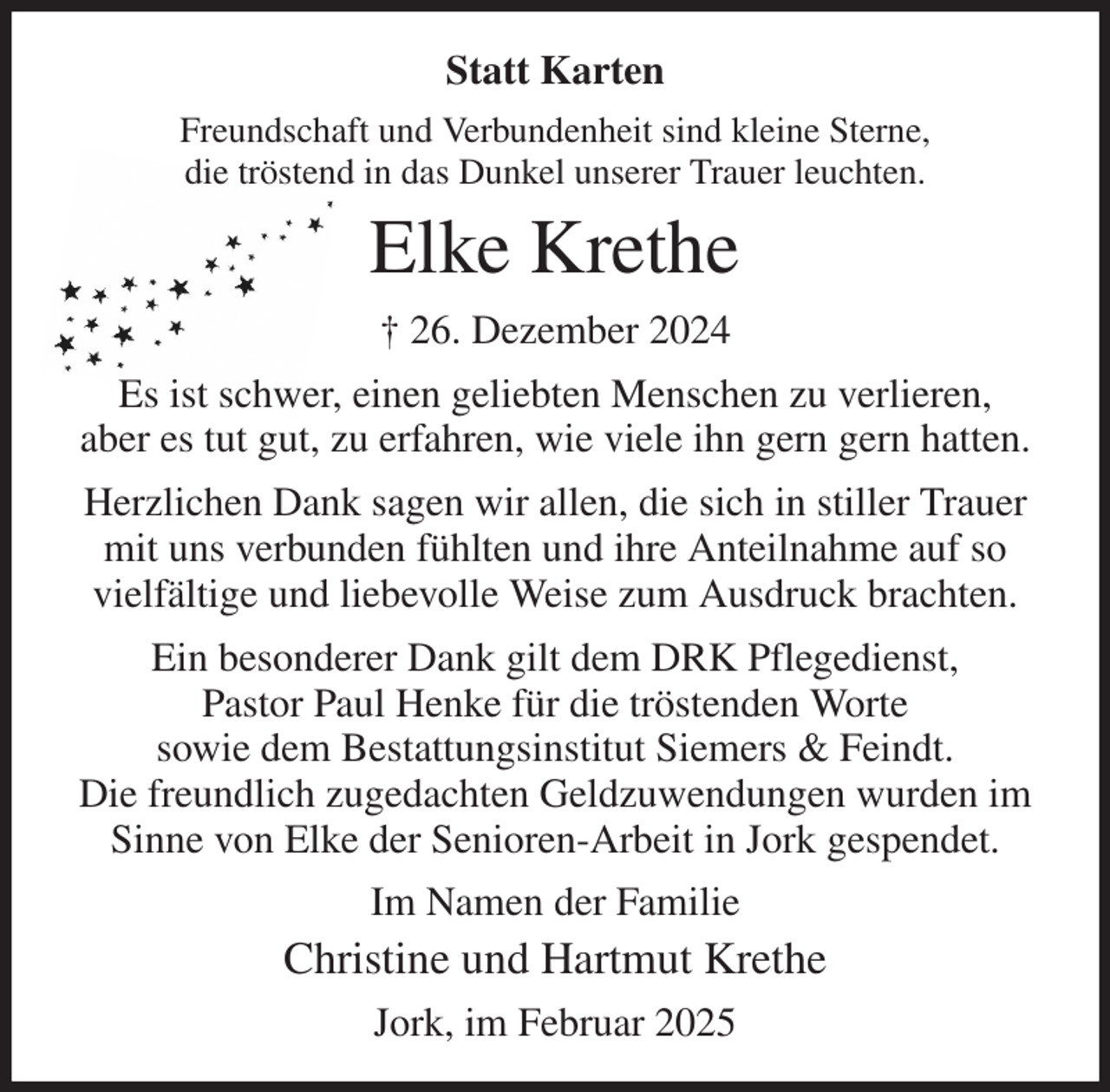 <p>Statt Karten<br />Freundschaft und Verbundenheit sind kleine Sterne,<br />die tröstend in das Dunkel unserer Trauer leuchten.<br />Elke Krethe<br />† 26. Dezember 2024<br />Es ist schwer, einen geliebten Menschen zu verlieren,<br />aber es tut gut, zu erfahren, wie viele ihn gern gern hatten.<br />Herzlichen Dank sagen wir allen, die sich in stiller Trauer mit uns verbunden fühlten und ihre Anteilnahme auf so vielfältige und liebevolle Weise zum Ausdruck brachten.<br />Ein besonderer Dank gilt dem DRK Pflegedienst,<br />Pastor Paul Henke für die tröstenden Worte<br />sowie dem Bestattungsinstitut Siemers &amp; Feindt.<br />Die freundlich zugedachten Geldzuwendungen wurden im Sinne von Elke der Senioren-Arbeit in Jork gespendet.<br />Im Namen der Familie<br />Christine und Hartmut Krethe<br />Jork, im Februar 2025</p>