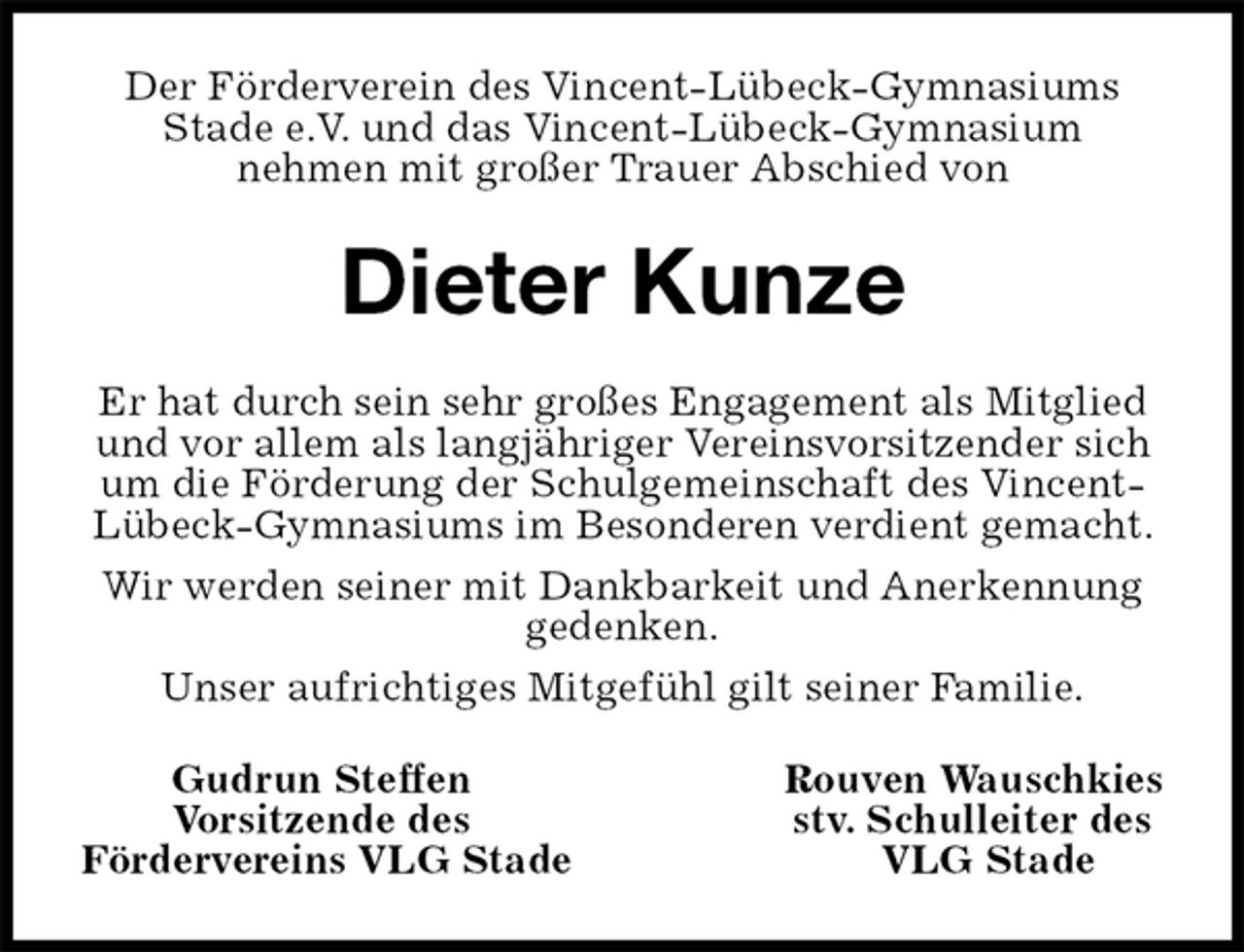<p>Der Förderverein des Vincent-Lübeck-Gymnasiums Stade e.V. und das Vincent-Lübeck-Gymnasium<br />nehmen mit großer Trauer Abschied von<br />Dieter Kunze<br />Er hat durch sein sehr großes Engagement als Mitglied und vor allem als langjähriger Vereinsvorsitzender sich um die Förderung der Schulgemeinschaft des Vincent-Lübeck-Gymnasiums im Besonderen verdient gemacht.<br />Wir werden seiner mit Dankbarkeit und Anerkennung gedenken.<br />Unser aufrichtiges Mitgefühl gilt seiner Familie.<br />Gudrun Steffen Rouven Wauschkies<br />Vorsitzende des stv. Schulleiter des<br />Fördervereins VLG Stade VLG Stade</p>