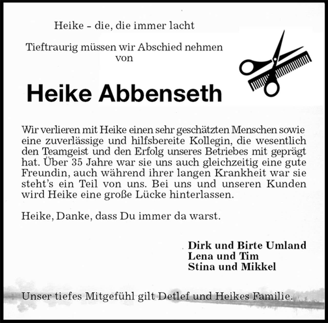 <p>Heike - die, die immer lacht</p><p>Tieftraurig müssen wir Abschied nehmen von<br />Heike Abbenseth<br />Wir verlieren mit Heike einen sehr geschätzten Menschen sowie eine zuverlässige und hilfsbereite Kollegin, die wesentlich<br />den Teamgeist und den Erfolg unseres Betriebes mit geprägt<br />hat. Über 35 Jahre war sie uns auch gleichzeitig eine gute<br />Freundin, auch während ihrer langen Krankheit war sie<br />steht’s ein Teil von uns. Bei uns und unseren Kunden<br />wird Heike eine große Lücke hinterlassen.</p><p>Heike, Danke, dass Du immer da warst.<br />Dirk und Birte Umland<br />Lena und Tim<br />Stina und Mikkel<br />Unser tiefes Mitgefühl gilt Detlef und Heikes Familie.</p>