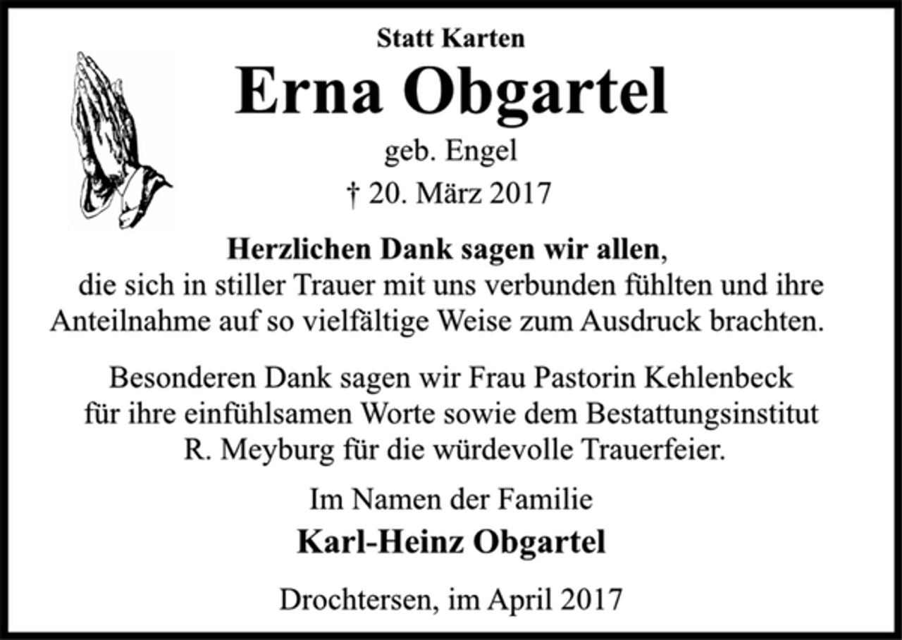 <p>Statt Karten<br />Erna Obgartel<br />geb. Engel<br />† 20. März 2017<br />Herzlichen Dank sagen wir allen,<br />die sich in stiller Trauer mit uns verbunden fühlten und ihre<br />Anteilnahme auf so vielfältige Weise zum Ausdruck brachten.<br />Besonderen Dank sagen wir Frau Pastorin Kehlenbeck<br />für ihre einfühlsamen Worte sowie dem Bestattungsinstitut<br />R. Meyburg für die würdevolle Trauerfeier.<br />Im Namen der Familie<br />Karl-Heinz Obgartel<br />Drochtersen, im April 2017</p>