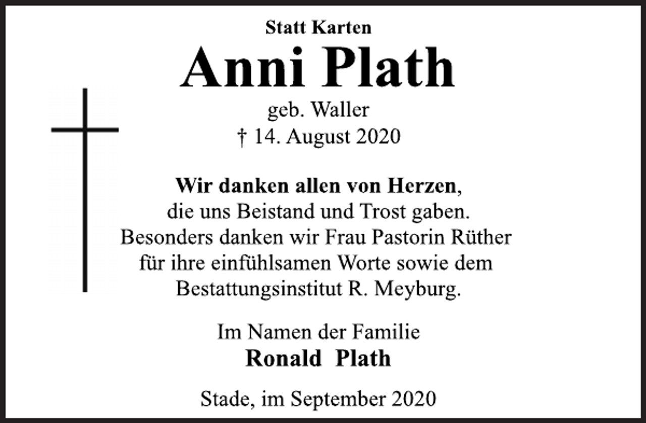 <p>Statt Karten<br />Anni Plath<br />geb. Waller<br />† 14. August 2020<br />Wir danken allen von Herzen,<br />die uns Beistand und Trost gaben.<br />Besonders danken wir Frau Pastorin Rüther<br />für ihre einfühlsamen Worte sowie dem<br />Bestattungsinstitut R. Meyburg.<br />Im Namen der Familie<br />Ronald Plath<br />Stade, im September 2020</p>