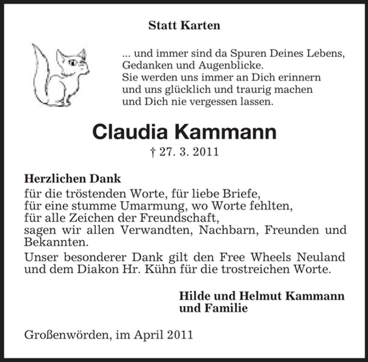 <p>Statt Karten<br />... und immer sind da Spuren Deines Lebens, Gedanken und Augenblicke. Sie werden uns immer an Dich erinnern und uns glücklich und traurig machen und Dich nie vergessen lassen.</p><p>Claudia Kammann<br />† 27. 3. 2011 Herzlichen Dank für die tröstenden Worte, für liebe Briefe, für eine stumme Umarmung, wo Worte fehlten, für alle Zeichen der Freundschaft, sagen wir allen Verwandten, Nachbarn, Freunden und Bekannten. Unser besonderer Dank gilt den Free Wheels Neuland und dem Diakon Hr. Kühn für die trostreichen Worte. Hilde und Helmut Kammann und Familie Großenwörden, im April 2011</p>