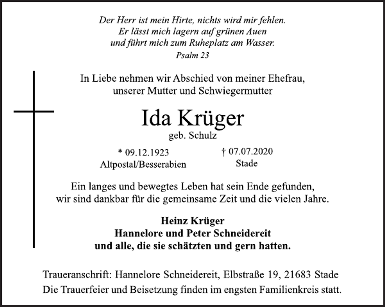 <p>Der Herr ist mein Hirte, nichts wird mir fehlen.<br />Er lässt mich lagern auf grünen Auen<br />und führt mich zum Ruheplatz am Wasser.<br />Psalm 23</p>
<p>In Liebe nehmen wir Abschied von meiner Ehefrau,<br />unserer Mutter und Schwiegermutter</p>
<p>Ida Krüger<br />geb. Schulz<br />* 09.12.1923 † 07.07.2020<br />Altpostal/Besserabien Stade<br />Ein langes und bewegtes Leben hat sein Ende gefunden,<br />wir sind dankbar für die gemeinsame Zeit und die vielen Jahre.</p>
<p>Heinz Krüger<br />Hannelore und Peter Schneidereit<br />und alle, die sie schätzten und gern hatten.</p>
<p>Traueranschrift: Hannelore Schneidereit, Elbstraße 19, 21683 Stade<br />Die Trauerfeier und Beisetzung finden im engsten Familienkreis statt.</p>