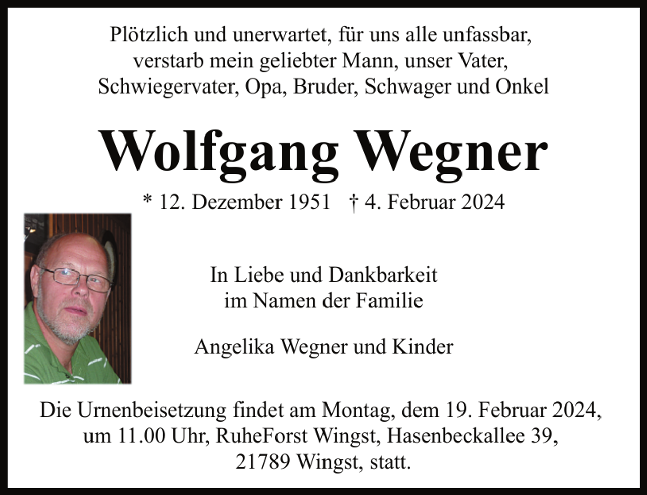 <p>Plötzlich und unerwartet, für uns alle unfassbar,<br />verstarb mein geliebter Mann, unser Vater,<br />Schwiegervater, Opa, Bruder, Schwager und Onkel</p><p>Wolfgang Wegner<br />* 12. Dezember 1951 † 4. Februar 2024<br />In Liebe und Dankbarkeit<br />im Namen der Familie<br />Angelika Wegner und Kinder<br />Die Urnenbeisetzung findet am Montag, dem 19. Februar 2024,<br />um 11.00 Uhr, RuheForst Wingst, Hasenbeckallee 39,<br />21789 Wingst, statt.</p>