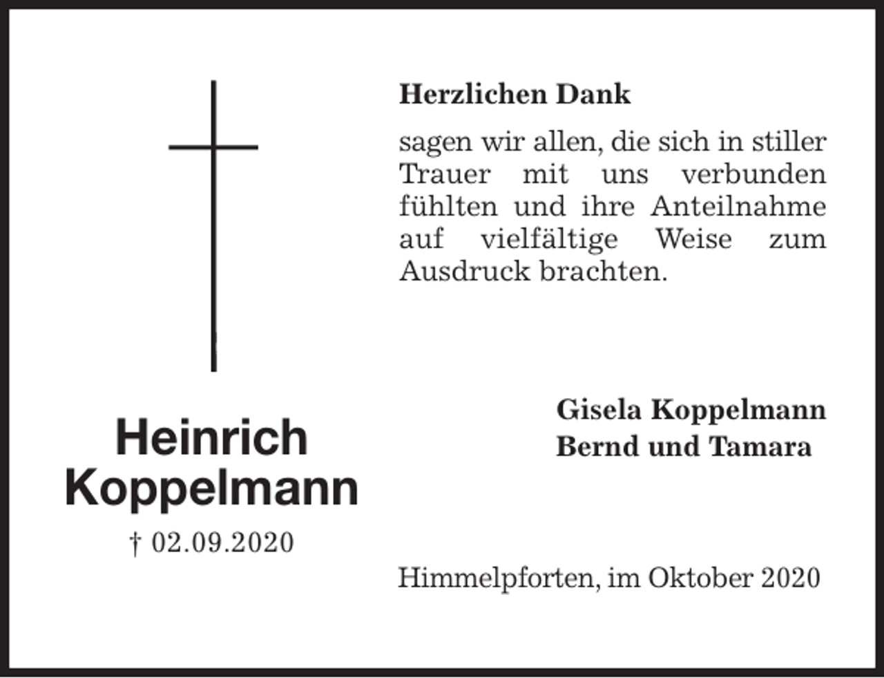 <p>Herzlichen Dank<br />sagen wir allen, die sich in stiller Trauer mit uns verbunden fühlten und ihre Anteilnahme auf vielfältige Weise zum<br />Ausdruck brachten.<br />Gisela Koppelmann<br />Bernd und Tamara<br />Himmelpforten, im Oktober 2020<br />Heinrich<br />Koppelmann<br />† 02.09.2020</p>