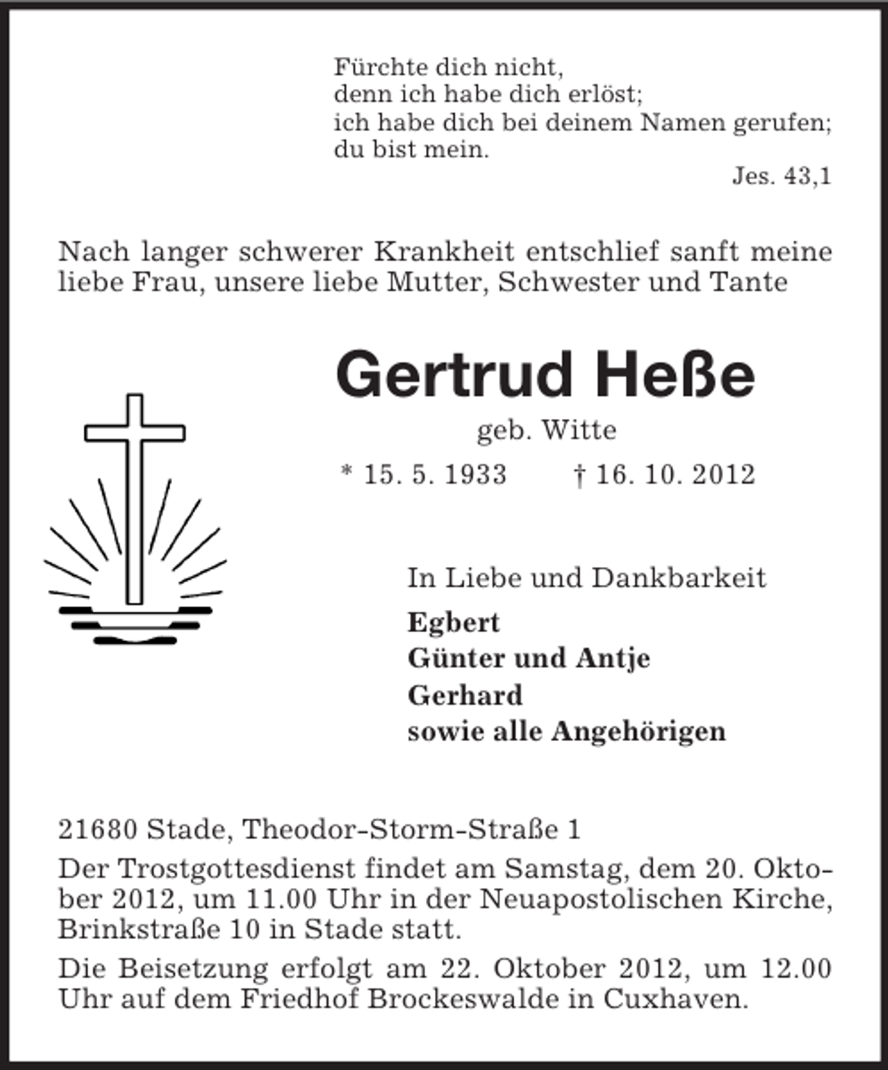 <p>Fürchte dich nicht,<br />denn ich habe dich erlöst;<br />ich habe dich bei deinem Namen gerufen;<br />du bist mein.<br />Jes. 43,1</p><p>Nach langer schwerer Krankheit entschlief sanft meine<br />liebe Frau, unsere liebe Mutter, Schwester und Tante</p><p>Gertrud Heße<br />geb. Witte<br />* 15. 5. 1933<br />† 16. 10. 2012</p><p>In Liebe und Dankbarkeit<br />Egbert<br />Günter und Antje<br />Gerhard<br />sowie alle Angehörigen<br />21680 Stade, Theodor-Storm-Straße 1<br />Der Trostgottesdienst findet am Samstag, dem 20. Oktober 2012, um 11.00 Uhr in der Neuapostolischen Kirche,<br />Brinkstraße 10 in Stade statt.<br />Die Beisetzung erfolgt am 22. Oktober 2012, um 12.00<br />Uhr auf dem Friedhof Brockeswalde in Cuxhaven.</p>