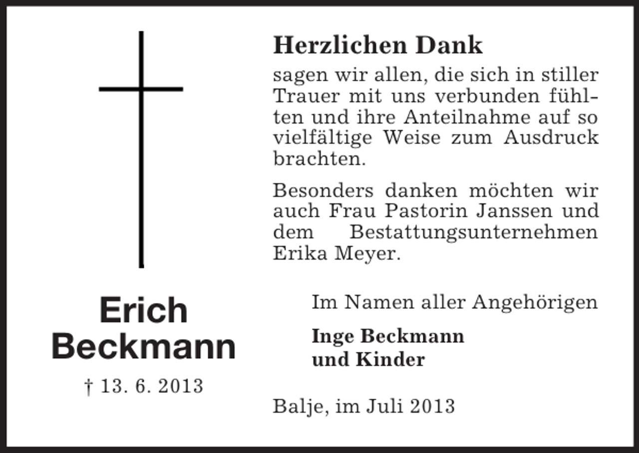 <p>Herzlichen Dank<br />sagen wir allen, die sich in stiller<br />Trauer mit uns verbunden fühlten und ihre Anteilnahme auf so<br />vielfältige Weise zum Ausdruck<br />brachten.<br />Besonders danken möchten wir<br />auch Frau Pastorin Janssen und<br />dem<br />Bestattungsunternehmen<br />Erika Meyer.</p><p>Erich<br />Beckmann<br />† 13. 6. 2013</p><p>Im Namen aller Angehörigen<br />Inge Beckmann<br />und Kinder<br />Balje, im Juli 2013</p>