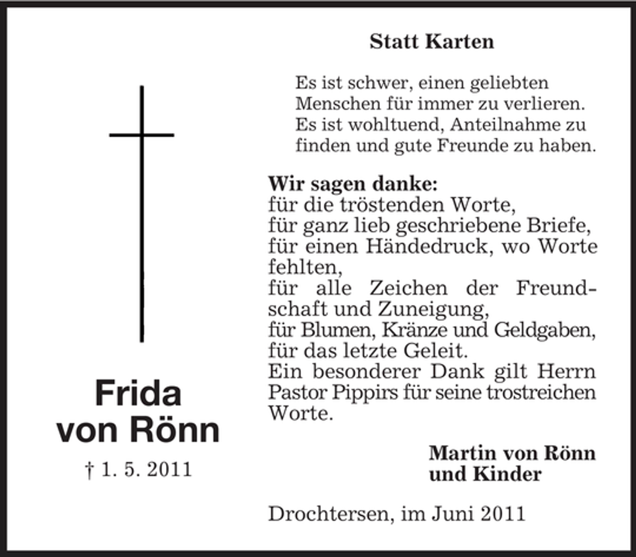 <p>Statt Karten<br />Es ist schwer, einen geliebten Menschen für immer zu verlieren. Es ist wohltuend, Anteilnahme zu finden und gute Freunde zu haben.</p><p>Frida von Rönn<br />† 1. 5. 2011</p><p>Wir sagen danke: für die tröstenden Worte, für ganz lieb geschriebene Briefe, für einen Händedruck, wo Worte fehlten, für alle Zeichen der Freundschaft und Zuneigung, für Blumen, Kränze und Geldgaben, für das letzte Geleit. Ein besonderer Dank gilt Herrn Pastor Pippirs für seine trostreichen Worte. Martin von Rönn und Kinder Drochtersen, im Juni 2011</p>