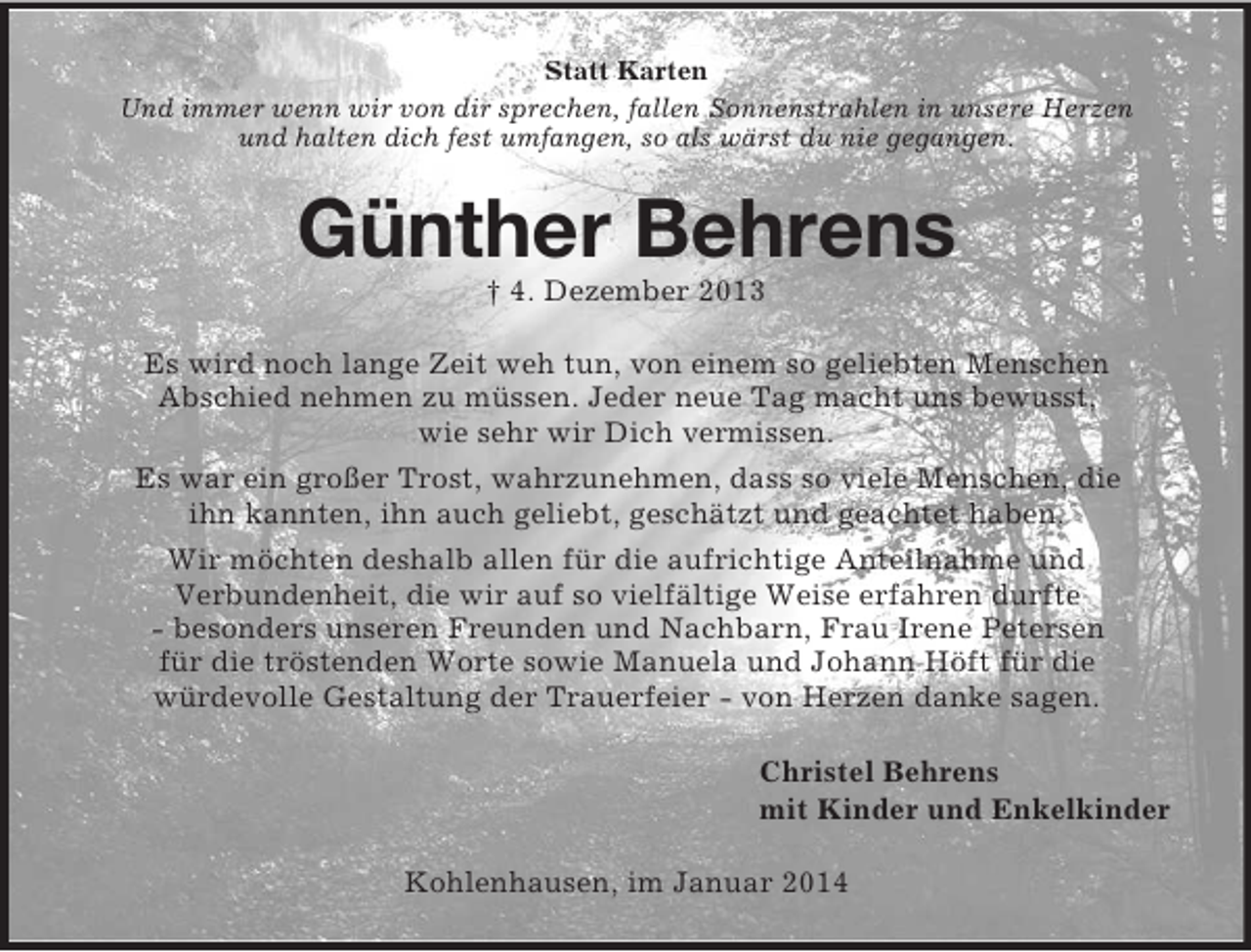 <p>Statt Karten<br />Und immer wenn wir von dir sprechen, fallen Sonnenstrahlen in unsere Herzen<br />und halten dich fest umfangen, so als wärst du nie gegangen.<br />Günther Behrens<br />† 4. Dezember 2013<br />Es wird noch lange Zeit weh tun, von einem so geliebten Menschen<br />Abschied nehmen zu müssen. Jeder neue Tag macht uns bewusst,<br />wie sehr wir Dich vermissen.<br />Es war ein großer Trost, wahrzunehmen, dass so viele Menschen, die<br />ihn kannten, ihn auch geliebt, geschätzt und geachtet haben.<br />Wir möchten deshalb allen für die aufrichtige Anteilnahme und<br />Verbundenheit, die wir auf so vielfältige Weise erfahren durfte<br />- besonders unseren Freunden und Nachbarn, Frau Irene Petersen<br />für die tröstenden Worte sowie Manuela und Johann Höft für die<br />würdevolle Gestaltung der Trauerfeier - von Herzen danke sagen.<br />Christel Behrens<br />mit Kinder und Enkelkinder<br />Kohlenhausen, im Januar 2014</p>