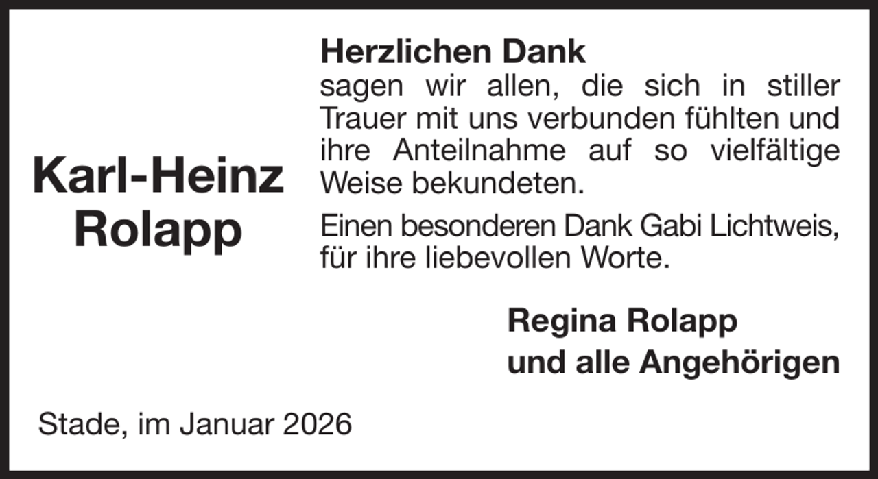 <p>Herzlichen Dank<br />sagen wir allen, die sich in stiller Trauer mit uns verbunden fühlten und ihre Anteilnahme auf so vielfältige<br />Weise bekundeten.<br />Einen besonderen Dank Gabi Lichtweis,<br />für ihre liebevollen Worte.<br />Regina Rolapp<br />und alle Angehörigen<br />Stade, im Januar 2026</p><p>Karl-Heinz<br />Rolapp</p>