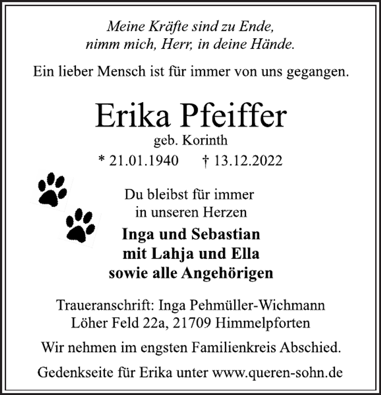 <p>Meine Kräfte sind zu Ende,<br />nimm mich, Herr, in deine Hände.<br />Ein lieber Mensch ist für immer von uns gegangen.<br />Erika Pfeiffer<br />geb. Korinth<br />* 21.01.1940 † 13.12.2022<br />Du bleibst für immer<br />in unseren Herzen<br />Inga und Sebastian<br />mit Lahja und Ella<br />sowie alle Angehörigen<br />Traueranschrift: Inga Pehmüller-Wichmann<br />Löher Feld 22a, 21709 Himmelpforten<br />Wir nehmen im engsten Familienkreis Abschied.<br />Gedenkseite für Erika unter www.queren-sohn.de</p>