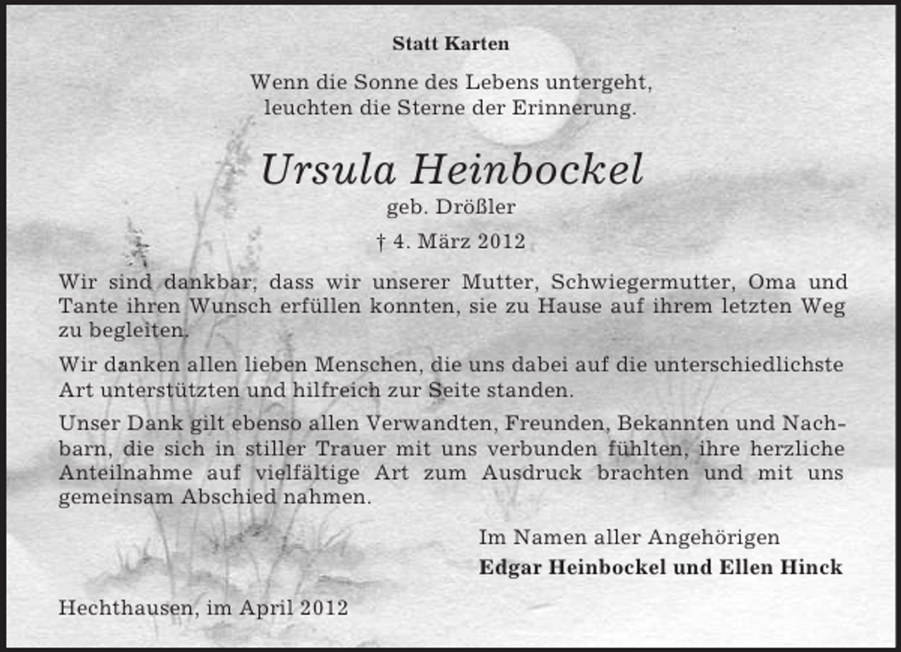 <p>Statt Karten</p><p>Wenn die Sonne des Lebens untergeht,<br />leuchten die Sterne der Erinnerung.</p><p>Ursula Heinbockel<br />geb. Drößler<br />† 4. März 2012<br />Wir sind dankbar, dass wir unserer Mutter, Schwiegermutter, Oma und<br />Tante ihren Wunsch erfüllen konnten, sie zu Hause auf ihrem letzten Weg<br />zu begleiten.<br />Wir danken allen lieben Menschen, die uns dabei auf die unterschiedlichste<br />Art unterstützten und hilfreich zur Seite standen.<br />Unser Dank gilt ebenso allen Verwandten, Freunden, Bekannten und Nachbarn, die sich in stiller Trauer mit uns verbunden fühlten, ihre herzliche<br />Anteilnahme auf vielfältige Art zum Ausdruck brachten und mit uns<br />gemeinsam Abschied nahmen.<br />Im Namen aller Angehörigen<br />Edgar Heinbockel und Ellen Hinck<br />Hechthausen, im April 2012</p>