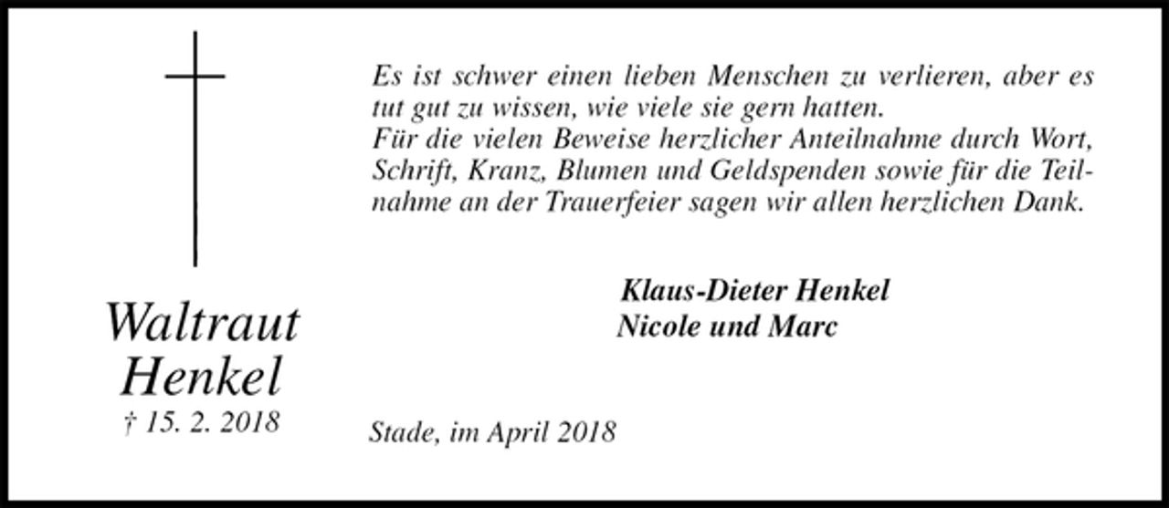 <p>Es ist schwer einen lieben Menschen zu verlieren, aber es tut gut zu wissen, wie viele sie gern hatten.<br />Für die vielen Beweise herzlicher Anteilnahme durch Wort, Schrift, Kranz, Blumen und Geldspenden sowie für die Teilnahme an der Trauerfeier sagen wir allen herzlichen Dank.<br />Klaus-Dieter Henkel<br />Nicole und Marc<br />Stade, im April 2018<br />Waltraut<br />Henkel<br />† 15. 2. 2018</p>